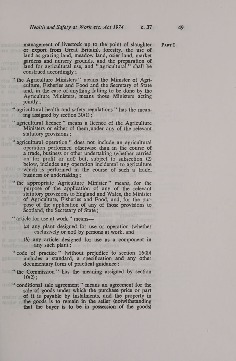 or export from Great Britain), forestry, the use of land as grazing land, meadow land, osier land, market gardens and nursery grounds, and the preparation of land for agricultural use, and “ agricultural” shall be construed accordingly ; “the Agriculture Ministers’? means the Minister of Agri- and, in the case of anything falling to be done by the Agriculture Ministers, means those Ministers acting jointly ; “ agricultural health and safety regulations ” has the mean- ing assigned by section 30(1); “agricultural licence ” means a licence of the Agriculture Ministers or either of them under any of the relevant statutory provisions ; ? “agricultural operation ” does not include an agricultural operation performed otherwise than in the course of a trade, business or other undertaking (whether carried on for profit or not) but, subject to subsection (2) below, includes any operation incidental to agriculture which is performed in the course of such a trade, business or undertaking ; “the appropriate Agriculture Minister’ means, for the purpose of the application of any of the relevant statutory provisions to England and Wales, the Minister pose of the application of any of those provisions to Scotland, the Secretary of State ; “article for use at work ’? means— (a) any plant designed for use or operation (whether exclusively or not) by persons at work, and (b) any article designed for use as a component in any such plant; “code of practice” (without prejudice to section 16(8)) includes a standard, a specification and any other documentary form of practical guidance ; “‘the Commission’ has the meaning assigned by section 10(2) ; “‘ conditional sale agreement ” means an agreement for the sale of goods under which the purchase price or part of it is payable by instalments, and the property in the goods is to remain in the seller (notwithstanding that the buyer is to be in possession of the goods)