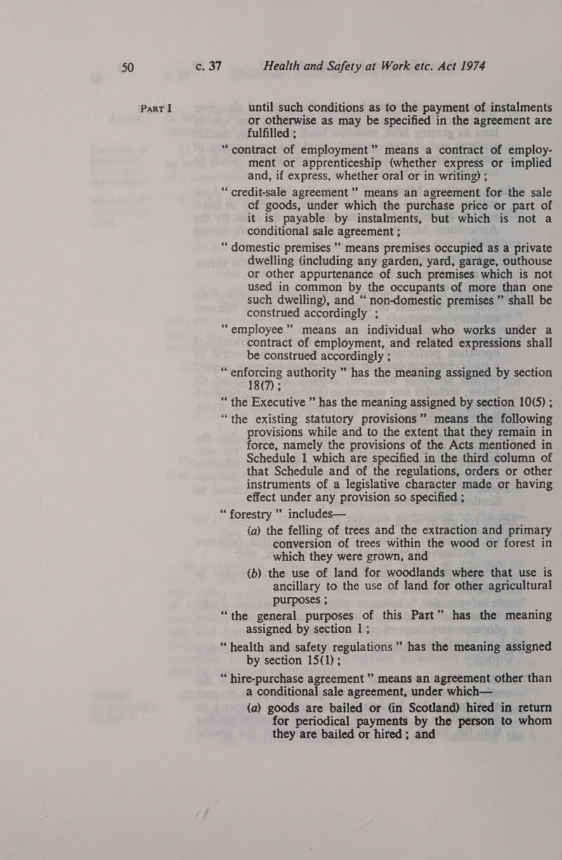 Part I until such conditions as to the payment of instalments. or otherwise as may be specified in the agreement are fulfilled ; “contract of employment” means a contract of employ- ment or apprenticeship (whether express or implied and, if express, whether oral or in writing) ; “ credit-sale agreement” means an agreement for the sale cf goods, under which the purchase price or part of it is payable by instalments, but which is not a conditional sale agreement ; “‘ domestic premises ” means premises occupied as a private dwelling (including any garden, yard, garage, outhouse or other appurtenance of such premises which is not used in common by the occupants of more than one such dwelling), and “ non-domestic premises ” shall be construed accordingly ; “employee” means an individual who works under a contract of employment, and related expressions shall be construed accordingly ; “enforcing authority ” has the meaning assigned by section 18(7) ; “the Executive ” has the meaning assigned by section 10(5) ; “the existing statutory provisions” means the following provisions while and to the extent that they remain in force, namely the provisions of the Acts mentioned in Schedule 1 which are specified in the third column of that Schedule and of the regulations, orders or other instruments of a legislative character made or having effect under any provision so specified ; “* forestry ”’ includes— (a) the felling of trees and the extraction and primary conversion of trees within the wood or forest in which they were grown, and (b) the use of land for woodlands where that use is ancillary to the use of land for other agricultural purposes ; “the general purposes of this Part” has the meaning assigned by section 1; “health and safety regulations” has the meaning assigned by section 15(1); “* hire-purchase agreement ” means an agreement other than a conditional sale agreement, under which— (a) goods are bailed or (in Scotland) hired in return for periodical payments by the person to whom they are bailed or hired; and