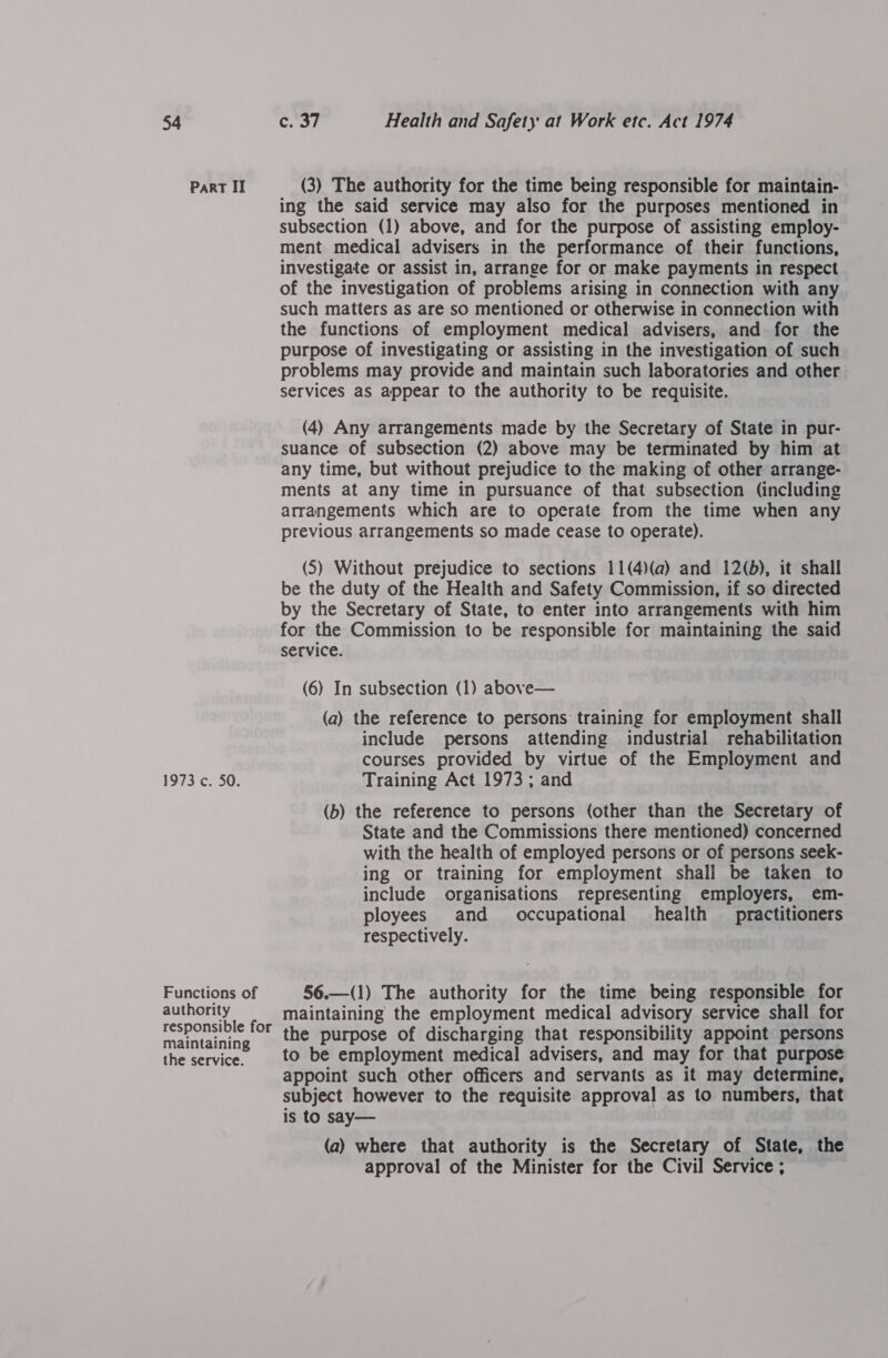 ParRT II 1973 c. 50. Functions of authority responsible for maintaining the service. (3) The authority for the time being responsible for maintain- ing the said service may also for the purposes mentioned in subsection (1) above, and for the purpose of assisting employ- ment medical advisers in the performance of their functions, investigate or assist in, arrange for or make payments in respect of the investigation of problems arising in connection with any such matters as are so mentioned or otherwise in connection with the functions of employment medical advisers, and for the purpose of investigating or assisting in the investigation of such problems may provide and maintain such laboratories and other services as appear to the authority to be requisite. (4) Any arrangements made by the Secretary of State in pur- suance of subsection (2) above may be terminated by him at any time, but without prejudice to the making of other arrange- ments at any time in pursuance of that subsection (including arrangements which are to operate from the time when any previous arrangements so made cease to operate). (5) Without prejudice to sections 11(4)(a) and 12(b), it shall be the duty of the Health and Safety Commission, if so directed by the Secretary of State, to enter into arrangements with him for the Commission to be responsible for maintaining the said service. (6) In subsection (1) above— (a) the reference to persons training for employment shall include persons attending industrial rehabilitation courses provided by virtue of the Employment and Training Act 1973; and (b) the reference to persons (other than the Secretary of State and the Commissions there mentioned) concerned with the health of employed persons or of persons seek- ing or training for employment shall be taken to include organisations representing employers, em- ployees and _ occupational health practitioners respectively. 56.—(1) The authority for the time being responsible for maintaining the employment medical advisory service shall for the purpose of discharging that responsibility appoint persons to be employment medical advisers, and may for that purpose appoint such other officers and servants as it may determine, subject however to the requisite approval as to numbers, that is to say— (a) where that authority is the Secretary of State, the approval of the Minister for the Civil Service ;