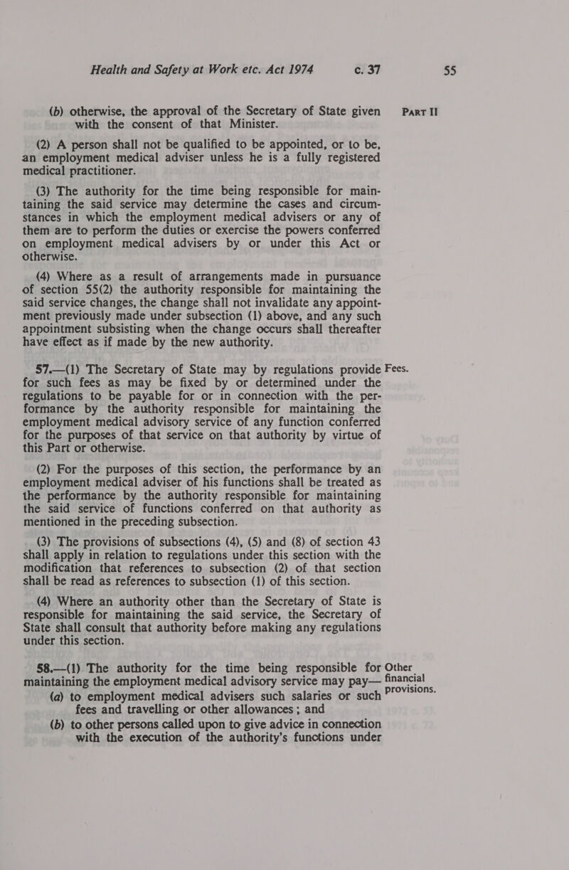with the consent of that Minister. (2) A person shall not be qualified to be appointed, or to be, an employment medical adviser unless he is a fully registered medical practitioner. (3) The authority for the time being responsible for main- taining the said service may determine the cases and circum- stances in which the employment medical advisers or any of them are to perform the duties or exercise the powers conferred on employment medical advisers by or under this Act or otherwise. (4) Where as a result of arrangements made in pursuance said service changes, the change shall not invalidate any appoint- ment previously made under subsection (1) above, and any such appointment subsisting when the change occurs shall thereafter have effect as if made by the new authority. for such fees as may be fixed by or determined under the regulations to be payable for or in connection with the per- employment medical advisory service of any function conferred for the purposes of that service on that authority by virtue of this Part or otherwise. (2) For the purposes of this section, the performance by an employment medical adviser of his functions shall be treated as the performance by the authority responsible for maintaining the said service of functions conferred on that authority as mentioned in the preceding subsection. (3) The provisions of subsections (4), (5) and (8) of section 43 shall apply in relation to regulations under this section with the modification that references to subsection (2) of that section shall be read as references to subsection (1) of this section. (4) Where an authority other than the Secretary of State is responsible for maintaining the said service, the Secretary of State shall consult that authority before making any regulations under this section. (a) to employment medical advisers such salaries or suc fees and travelling or other allowances ; and (b) to other persons called upon to give advice in connection with the execution of the authority’s functions under