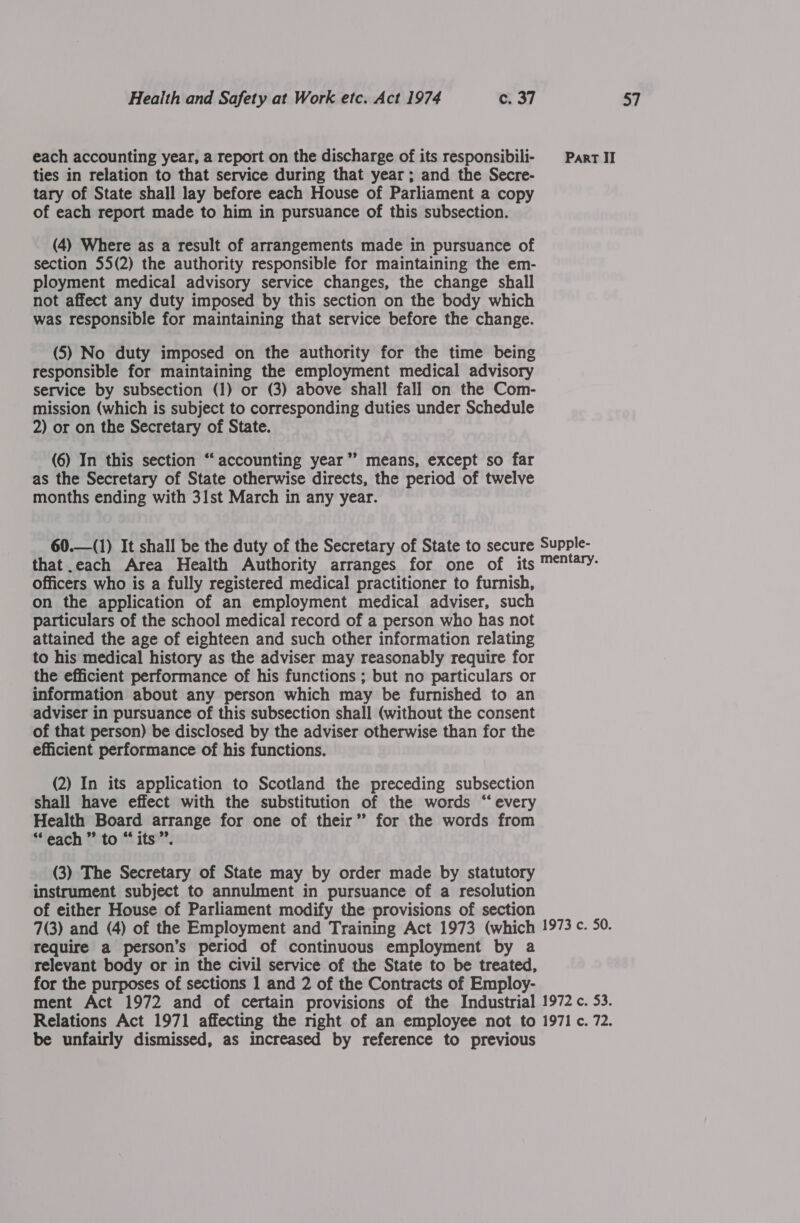 ties in relation to that service during that year; and the Secre- tary of State shall lay before each House of Parliament a copy of each report made to him in pursuance of this subsection. not affect any duty imposed by this section on the body which (5) No duty imposed on the authority for the time being responsible for maintaining the employment medical advisory service by subsection (1) or (3) above shall fall on the Com- mission (which is subject to corresponding duties under Schedule (6) In this section “accounting year’’ means, except so far as the Secretary of State otherwise directs, the period of twelve months ending with 31st March in any year. that.each Area Health Authority arranges for one of its officers who is a fully registered medical practitioner to furnish, on the application of an employment medical adviser, such particulars of the school medical record of a person who has not attained the age of eighteen and such other information relating to his medical history as the adviser may reasonably require for the efficient performance of his functions ; but no particulars or information about any person which may be furnished to an adviser in pursuance of this subsection shall (without the consent of that person) be disclosed by the adviser otherwise than for the efficient performance of his functions. (2) In its application to Scotland the preceding subsection shall have effect with the substitution of the words “every Health Board arrange for one of their” for the words from “each ” to “its”. (3) The Secretary of State may by order made by statutory instrument subject to annulment in pursuance of a resolution of either House of Parliament modify the provisions of section require a person’s period of continuous employment by a relevant body or in the civil service of the State to be treated, for the purposes of sections 1 and 2 of the Contracts of Employ- be unfairly dismissed, as increased by reference to previous