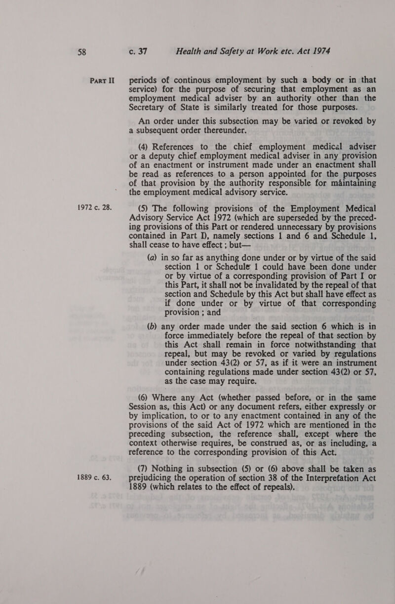 Part II 1972 c. 28. 1889 c. 63. periods of continous employment by such a body or in that service) for the purpose of securing that employment as an employment medical adviser by an authority other than the Secretary of State is similarly treated for those purposes. An order under this subsection may be varied or revoked by a subsequent order thereunder. (4) References to the chief employment medical adviser or a deputy chief employment medical adviser in any provision of an enactment or instrument made under an enactment shall be read as references to a person appointed for the purposes of that provision by the authority responsible for mAintaining the employment medical advisory service. (5) The following provisions of the Employment Medical Advisory Service Act 1972 (which are superseded by the preced- ing provisions of this Part or rendered unnecessary by provisions contained in Part I), namely sections 1 and 6 and Schedule 1, shall cease to have effect ; but— (a) in so far as anything done under or by virtue of the said section 1 or Schedule 1 could have been done under or by virtue of a corresponding provision of Part I or this Part, it shall not be invalidated by the repeal of that section and Schedule by this Act but shall have effect as if done under or by virtue of that corresponding provision ; and ) (b) any order made under the said section 6 which is in force immediately before the repeal of that section by this Act shall remain in force notwithstanding that repeal, but may be revoked or varied by regulations under section 43(2) or 57, as if it were an instrument containing regulations made under section 43(2) or 57, as the case may require. (6) Where any Act (whether passed before, or in the same Session as, this Act) or any document refers, either expressly or by implication, to or to any enactment contained in any of the provisions of the said Act of 1972 which are mentioned in the preceding subsection, the reference shall, except where the context otherwise requires, be construed as, or as including, a reference to the corresponding provision of this Act. (7) Nothing in subsection (5) or (6) above shall be taken as prejudicing the operation of section 38 of the Interprefation Act 1889 (which relates to the effect of repeals).