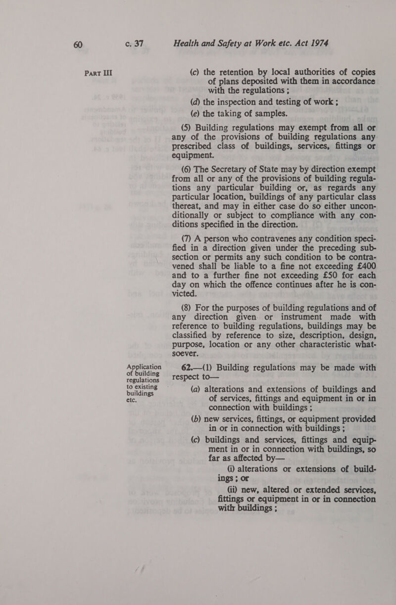 Part Lil Application of building regulations to existing buildings etc. (c) the retention by local authorities of copies of plans deposited with them in accordance with the regulations ; (d) the inspection and testing of work ; (e) the taking of samples. (5) Building regulations may exempt from all or any of the provisions of building regulations any prescribed class of buildings, services, fittings or equipment. (6) The Secretary of State may by direction exempt from all or any of the provisions of building regula- tions any particular building or, as regards any particular location, buildings of any particular class thereat, and may in either case do so either uncon- ditionally or subject to compliance with any con- ditions specified in the direction. (7) A person who contravenes any condition speci- fied in a direction given under the preceding sub- section or permits any such condition to be contra- vened shall be liable to a fine not exceeding £400 and to a further fine not exceeding £50 for each day on which the offence continues after he is con- victed. (8) For the purposes of building regulations and of any direction given. or instrument made with reference to building regulations, buildings may be classified by reference to size, description, design, purpose, location or any other characteristic what- soever. 62.—(1) Building regulations may be made with respect to— (a) alterations and extensions of buildings and of services, fittings and equipment in or in connection with buildings ; | (b) new services, fittings, or equipment provided in or in connection with buildings ; (c) buildings and services, fittings and equip- ment in or in connection with buildings, so far as affected by— (i) alterations or extensions of build- ings ; or (ii) new, altered or extended services, fittings or equipment in or in connection with buildings ;