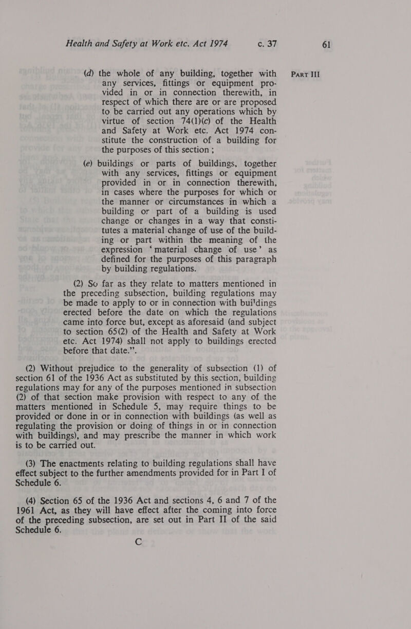 any services, fittings or equipment pro- vided in or in connection therewith, in respect of which there are or are proposed to be carried out any operations which by virtue of section 74(1)(c) of the Health and Safety at Work etc. Act 1974 con- stitute the construction of a building for (e) buildings or parts of buildings, together with any services, fittings or equipment provided in or in connection therewith, in cases where the purposes for which or the manner or circumstances in which a building or part of a building is used change or changes in a way that consti- tutes a material change of use of the build- ing or part within the meaning of the expression ‘material change of use’ as defined for the purposes of this paragraph by building regulations. (2) So far as they relate to matters mentioned in the preceding subsection, building regulations may be made to apply to or in connection with bui'dings erected before the date on which the regulations came into force but, except as aforesaid (and subject to section 65(2) of the Health and Safety at Work etc. Act 1974) shall not apply to buildings erected before that date.”’. (2) Without prejudice to the generality of subsection (1) of section 61 of the 1936 Act as substituted by this section, building regulations may for any of the purposes mentioned in subsection (2) of that section make provision with respect to any of the matters mentioned in Schedule 5, may require things to be provided or done in or in connection with buildings (as well as regulating the provision or doing of things in or in connection with buildings), and may prescribe the manner in which work is to be carried out. (3) The enactments relating to building regulations shall have effect subject to the further amendments provided for in Part I of Schedule 6. (4) Section 65 of the 1936 Act and sections 4, 6 and 7 of the 1961 Act, as they will have effect after the coming into force of the preceding subsection, are set out in Part II of the said Schedule 6. C