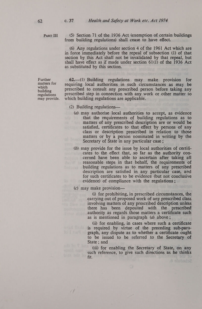Part III Further matters for which building regulations (5) Section 71 of the 1936 Act (exemption of certain buildings from building regulations) shall cease to have effect. (6) Any regulations under section 4 of the 1961 Act which are in force immediately before the repeal of subsection (1) of that section by this Act shall not be invalidated by that repeal, but shall have effect as if made under section 61(1) of the 1936 Act as substituted by this section.  62.—(1) Building regulations may make provision for requiring local authorities in such circumstances as may be prescribed to consult any prescribed person before taking any prescribed step in connection with any work or other matter to which building regulations are applicable. (2) Building regulations— (a) may authorise local authorities to accept, as evidence that the requirements of building regulations as to matters of any prescribed description are or would be satisfied, certificates to that effect by persons of any class or description prescribed in relation to those matters or by a person nominated in writing by the Secretary of State in any particular case ; (b) may provide for the issue by local authorities of certifi- cates to the effect that, so far as the authority con- cerned have been able to ascertain after taking all reasonable steps in that behalf, the requirements of building regulations as to matters of any prescribed description are satisfied in any particular case, and for such certificates to be evidence (but not conclusive evidence) of compliance with the regulations ; (c) may make provision— (i) for prohibiting, in prescribed circumstances, the “carrying out of proposed work of any prescribed class involving matters of any prescribed description unless there has been deposited with the _ prescribed authority as regards those matters a certificate such as iS mentioned in paragraph (a) above; (ii) for enabling, in cases where such a certificate is required by virtue of the preceding sub-para- graph, any dispute as to whether a certificate ought to be issued to be referred to the Secretary of State ; and (iii) for enabling the Secretary of State, on any such reference, to give such directions as he thinks fit.