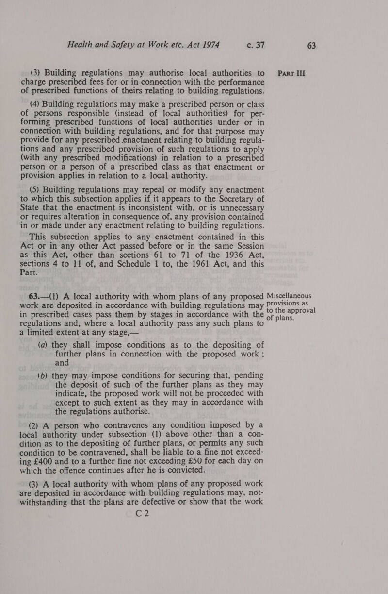 (3) Building regulations may authorise local authorities to Parr III charge prescribed fees for or in connection with the performance of prescribed functions of theirs relating to building regulations. (4) Building regulations may make a prescribed person or class of persons responsible (instead of local authorities) for per- forming prescribed functions of local authorities under or in connection with building regulations, and for that purpose may provide for any prescribed enactment relating to building regula- tions and any prescribed provision of such regulations to apply (with any prescribed modifications) in relation to a prescribed person or a person of a prescribed class as that enactment or provision applies in relation to a local authority. (5) Building regulations may repeal or modify any enactment to which this subsection applies if it appears to the Secretary of State that the enactment is inconsistent with, or is unnecessary or requires alteration in consequence of, any provision contained in or made under any enactment relating to building regulations. This subsection applies to any enactment contained in this Act or in any other Act passed before or in the same Session as this Act, other than sections 61 to 71 of the 1936 Act, Sieg 4 to 11 of, and Schedule 1 to, the 1961 Act, and this art. 63.—(1) A local authority with whom plans of any proposed Miscellaneous work are deposited in accordance with building regulations may Seine oS ' in prescribed cases pass them by stages in accordance with the of plans regulations and, where a local authority pass any such plans to a limited extent at any stage,— (a) they shall impose conditions as to the depositing of further plans in connection with the proposed work ; and (b) they may impose conditions for securing that, pending the deposit of such of the further plans as they may indicate, the proposed work will not be proceeded with except to such extent as they may in accordance with the regulations authorise. (2) A person who contravenes any condition imposed by a local authority under subsection (1) above other than a con- dition as to the depositing of further plans, or permits any such condition to be contravened, shall be liable to a fine not exceed- ing £400 and to a further fine not exceeding £50 for each day on which the offence continues after he is convicted. (3) A local authority with whom plans of any proposed work are deposited in accordance with building regulations may, not- withstanding that the plans are defective or show that the work G2