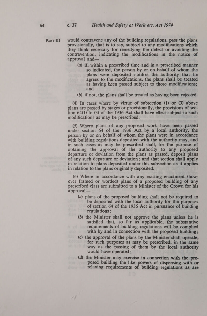provisionally, that is to say, subject to any modifications which they think necessary for remedying the defect or avoiding the contravention, indicating the modifications in the notice of approval and— (a) if, within a prescribed time and in a prescribed manner so indicated, the person by or on behalf of whom the plans were deposited notifies the authority that he agrees to the modifications, the plans shall be treated as having been passed subject to those modifications; and (b) if not, the plans shall be treated as having been rejected. (4) In cases where by virtue of subsection (1) or (3) above plans are passed by stages or provisionally, the provisions of sec- tion 64(1) to (3) of the 1936 Act shall have effect subject to such modifications as may be prescribed. (5) Where plans of any proposed work have been passed under section 64 of the 1936 Act by a local authority, the person\by or on behalf of whom the plans were in accordance with building regulations deposited with the authority may, and in such cases as may be prescribed shall, for the purpose of obtaining the approval of the authority to any proposed departure or deviation from the plans as passed, deposit plans of any such departure or deviation ; and that section shall apply in relation to plans deposited under this subsection as it applies in relation to the plans originally deposited. (6) Where in accordance with any existing enactment (how- ever framed or worded) plans of a proposed building of any prescribed class are submitted to a Minister of the Crown for his approval— (a) plans of the proposed building shall not be required to be deposited with the local authority for the purposes of section 64 of the 1936 Act in pursuance of building regulations ; (b) the Minister shall not approve the plans unless he is satisfied that, so far as applicable, the substantive requirements of building regulations will be complied with by and in connection with the proposed building ; (c) the approval of the plans by the Minister shall operate, for such purposes as may be prescribed, in the same way as the passing of them by the local authority would have operated ; (d) the Minister may exercise in connection with the pro- posed building the like powers of dispensing with or relaxing requirements of building regulations as are
