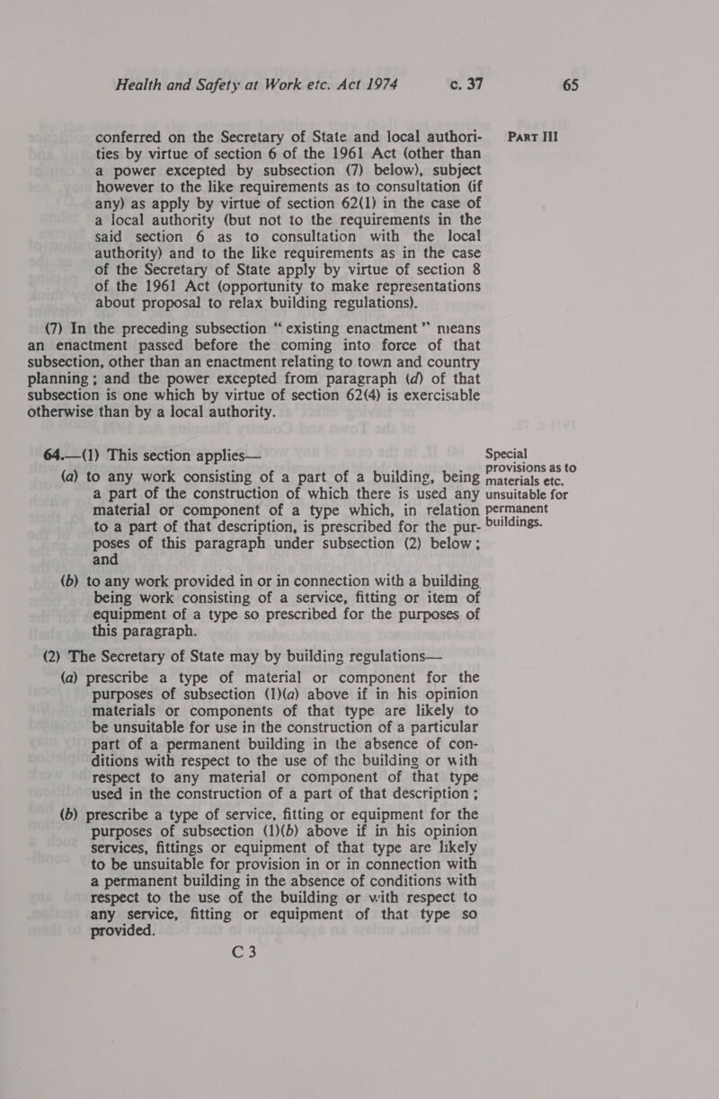 conferred on the Secretary of State and local authori- ties by virtue of section 6 of the 1961 Act (other than a power excepted by subsection (7) below), subject however to the like requirements as to consultation (if any) as apply by virtue of section 62(1) in the case of a local authority (but not to the requirements in the said section 6 as to consultation with the local authority) and to the like requirements as in the case of the Secretary of State apply by virtue of section 8 of the 1961 Act (opportunity to make representations about proposal to relax building regulations). (7) In the preceding subsection “ existing enactment ”’ means an enactment passed before the coming into force of that planning ; and the power excepted from paragraph (d) of that subsection is one which by virtue of section 62(4) is exercisable otherwise than by a local authority. 64.—(1) This section applies— (a) to any work consisting of a part of a building, being a part of the construction of which there is used any material or component of a type which, in relation to a part of that description, is prescribed for the pur- poses of this paragraph under subsection (2) below; and (b) to any work provided in or in connection with a building being work consisting of a service, fitting or item of equipment of a type so prescribed for the purposes of this paragraph. (2) The Secretary of State may by building regulations— (a) prescribe a type of material or component for the purposes of subsection (1)(a) above if in his opinion materials or components of that type are likely to be unsuitable for use in the construction of a particular part of a permanent building in the absence of con- ditions with respect to the use of the building or with respect to any material or component of that type used in the construction of a part of that description ; (b) prescribe a type of service, fitting or equipment for the purposes of subsection (1)(b) above if in his opinion services, fittings or equipment of that type are likely to be unsuitable for provision in or in connection with a permanent building in the absence of conditions with respect to the use of the building or with respect to any service, fitting or equipment of that type so provided. C 3 Part III Special provisions as to materials etc. unsuitable for permanent