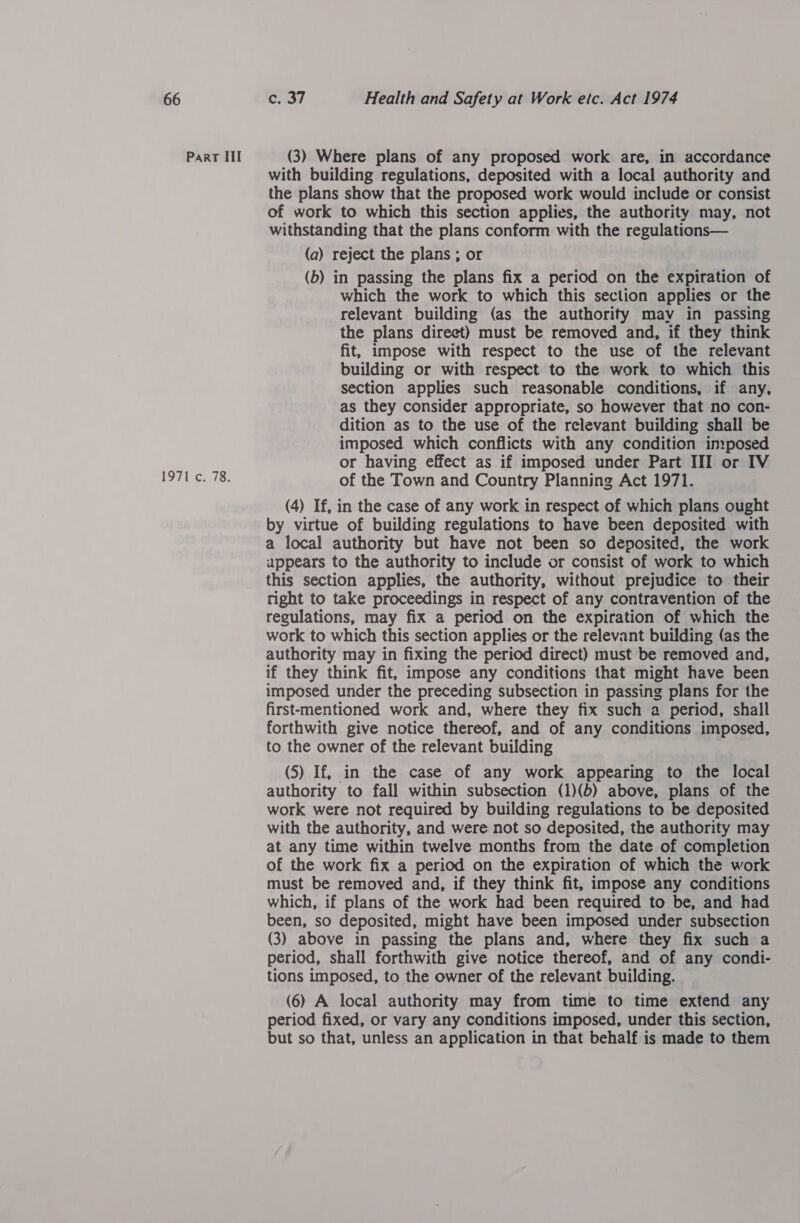 Part III 1971 c. 78. (3) Where plans of any proposed work are, in accordance with building regulations, deposited with a local authority and the plans show that the proposed work would include or consist of work to which this section applies, the authority may, not withstanding that the plans conform with the regulations— (a) reject the plans ; or (b) in passing the plans fix a period on the expiration of which the work to which this section applies or the relevant building (as the authority mav in passing the plans direct) must be removed and, if they think fit, impose with respect to the use of the relevant building or with respect to the work to which this section applies such reasonable conditions, if any, as they consider appropriate, so however that no con- dition as to the use of the relevant building shall be imposed which conflicts with any condition imposed or having effect as if imposed under Part III or IV of the Town and Country Planning Act 1971. (4) If, in the case of any work in respect of which plans ought by virtue of building regulations to have been deposited with a local authority but have not been so deposited, the work appears to the authority to include or consist of work to which this section applies, the authority, without prejudice to their right to take proceedings in respect of any contravention of the regulations, may fix a period on the expiration of which the work to which this section applies or the relevant building (as the authority may in fixing the period direct) must be removed and, if they think fit, impose any conditions that might have been imposed under the preceding subsection in passing plans for the first-mentioned work and, where they fix such a period, shall forthwith give notice thereof, and of any conditions imposed, to the owner of the relevant building (5) If, in the case of any work appearing to the local authority to fall within subsection (1)(b) above, plans of the work were not required by building regulations to be deposited with the authority, and were not so deposited, the authority may at any time within twelve months from the date of completion of the work fix a period on the expiration of which the work must be removed and, if they think fit, impose any conditions which, if plans of the work had been required to be, and had been, so deposited, might have been imposed under subsection (3) above in passing the plans and, where they fix such a period, shall forthwith give notice thereof, and of any condi- tions imposed, to the owner of the relevant building. (6) A local authority may from time to time extend any period fixed, or vary any conditions imposed, under this section, but so that, unless an application in that behalf is made to them