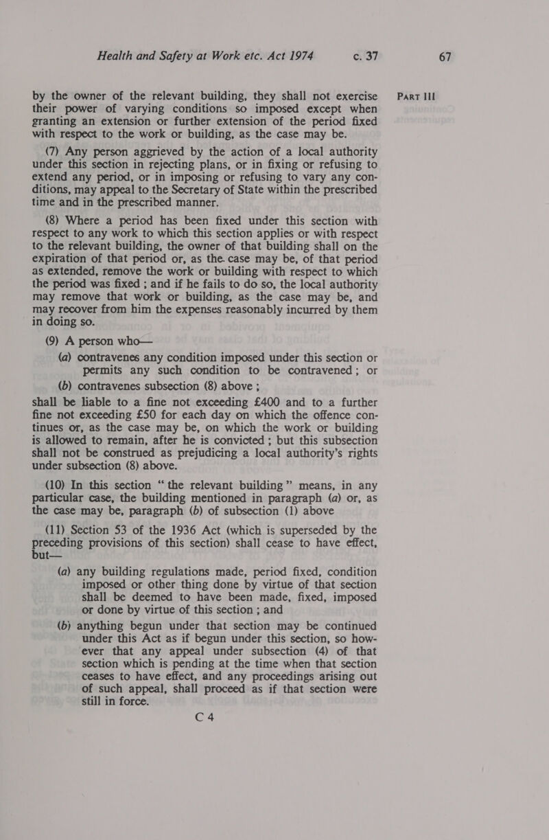 their power of varying conditions so imposed except when granting an extension or further extension of the period fixed with respect to the work or building, as the case may be. (7) Any person aggrieved by the action of a local authority under this section in rejecting plans, or in fixing or refusing to extend any period, or in imposing or refusing to vary any con- ditions, may appeal to the Secretary of State within the prescribed time and in the prescribed manner. (8) Where a period has been fixed under this section with respect to any work to which this section applies or with respect to the relevant building, the owner of that building shall on the expiration of that period or, as the. case may be, of that period as extended, remove the work or building with respect to which the period was fixed ; and if he fails to do so, the local authority may remove that work or building, as the case may be, and may recover from him the expenses reasonably incurred by them in doing so. (9) A person who— (a) contravenes any condition imposed under this section or permits any such condition to be contravened; or (b) contravenes subsection (8) above ; shall be liable to a fine not exceeding £400 and to a further fine not exceeding £50 for each day on which the offence con- tinues or, as the case may be, on which the work or building is allowed to remain, after he is convicted ; but this subsection shall not be construed as prejudicing a local authority’s rights under subsection (8) above. (10) In this section “ the relevant building ” means, in any particular case, the building mentioned in paragraph (a) or, as the case may be, paragraph (b) of subsection (1) above (11) Section 53 of the 1936 Act (which is superseded by the preceding provisions of this section) shall cease to have effect, but— (a) any building regulations made, period fixed, condition imposed or other thing done by virtue of that section shall be deemed to have been made, fixed, imposed or done by virtue of this section ; and (b) anything begun under that section may be continued under this Act as if begun under this section, so how- ever that any appeal under subsection (4) of that section which is pending at the time when that section ceases to have effect, and any proceedings arising out of such appeal, shall proceed as if that section were still in force. C4