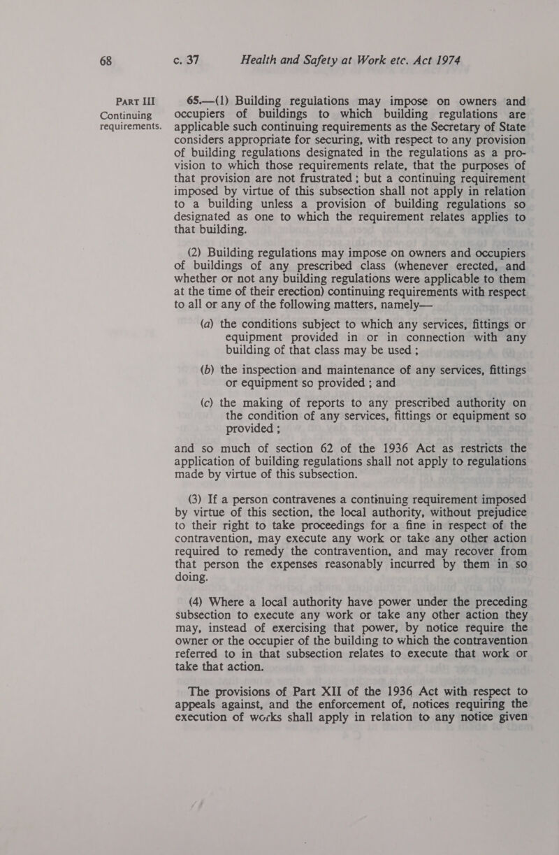 Part III Continuing requirements. 65.—(1) Building regulations may impose on owners and occupiers of buildings to which building regulations are applicable such continuing requirements as the Secretary of State considers appropriate for securing, with respect to any provision of building regulations designated in the regulations as a pro- vision to which those requirements relate, that the purposes of that provision are not frustrated ; but a continuing requirement imposed by virtue of this subsection shall not apply in relation to a building unless a provision of building regulations so designated as one to which the requirement relates applies to that building. (2) Building regulations may impose on owners and occupiers of buildings of any prescribed class (whenever erected, and whether or not any building regulations were applicable to them at the time of their erection) continuing requirements with respect to all or any of the following matters, namely— (a) the conditions subject to which any services, fittings or equipment provided in or in connection with any building of that class may be used ; (b) the inspection and maintenance of any services, fittings or equipment so provided ; and (c) the making of reports to any prescribed authority on the condition of any services, fittings or equipment so provided ; and so much of section 62 of the 1936 Act as restricts the application of building regulations shall not apply to regulations made by virtue of this subsection. (3) If a person contravenes a contimuing requirement imposed by virtue of this section, the local authority, without prejudice to their right to take proceedings for a fine in respect of the contravention, may execute any work or take any other action required to remedy the contravention, and may recover from that person the expenses reasonably incurred by them in so doing. (4) Where a local authority have power under the preceding subsection to execute any work or take any other action they may, instead of exercising that power, by notice require the owner or the occupier of the building to which the contravention referred to in that subsection relates to execute that work or take that action. The provisions of Part XII of the 1936 Act with respect to appeals against, and the enforcement of, notices requiring the execution of works shall apply in relation to any notice given