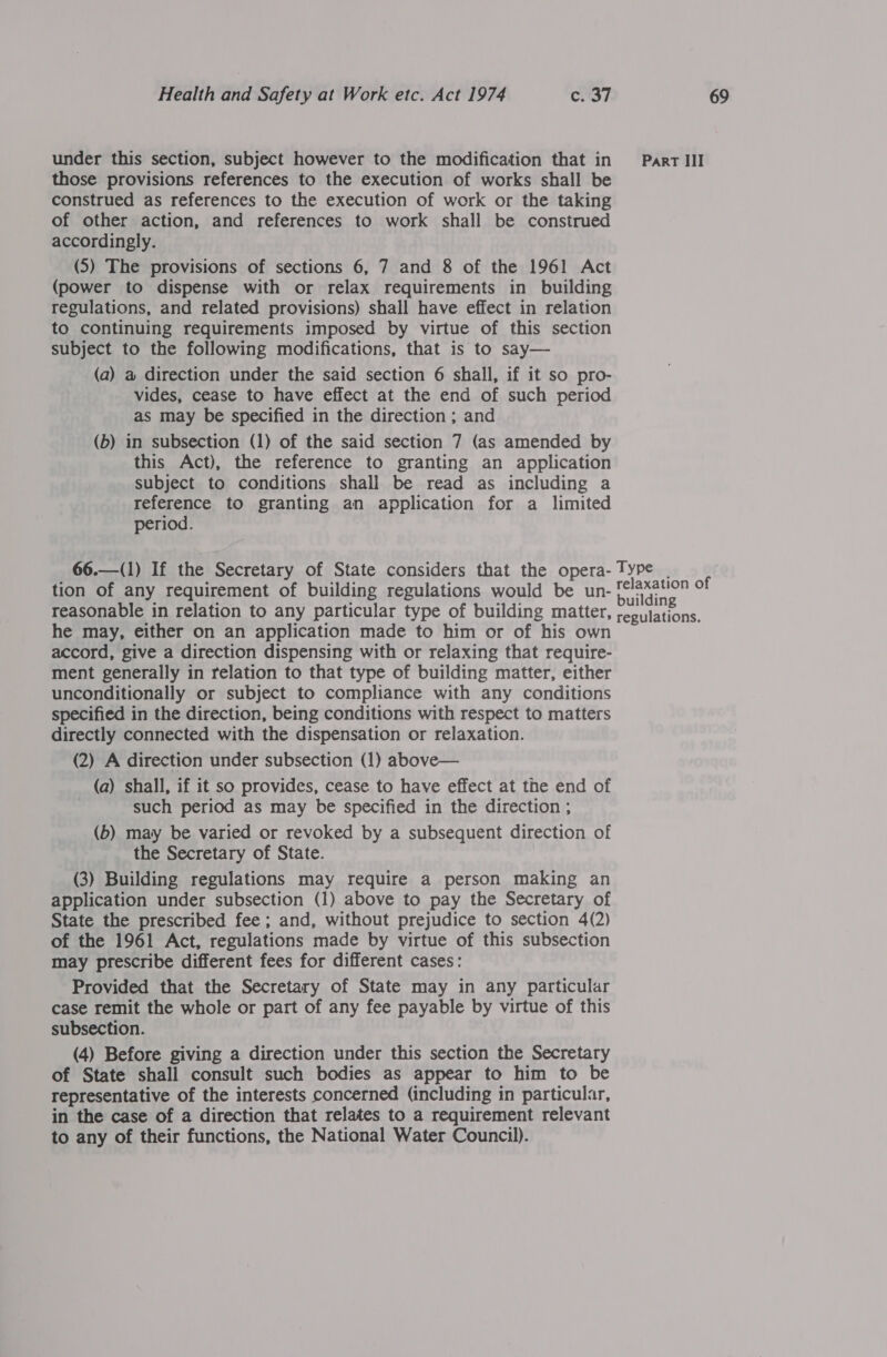 under this section, subject however to the modification that in Part III those provisions references to the execution of works shall be construed as references to the execution of work or the taking of other action, and references to work shall be construed accordingly. (5) The provisions of sections 6, 7 and 8 of the 1961 Act (power to dispense with or relax requirements in building regulations, and related provisions) shall have effect in relation to continuing requirements imposed by virtue of this section subject to the following modifications, that is to say— (a) a direction under the said section 6 shall, if it so pro- vides, cease to have effect at the end of such period as may be specified in the direction ; and (b) in subsection (1) of the said section 7 (as amended by this Act), the reference to granting an application subject to conditions shall be read as including a reference to granting an application for a_ limited period. 66.—(1) If the Secretary of State considers that the opera- Type | tion of any requirement of building regulations would be un- ed eri of reasonable in relation to any particular type of building matter, Sees he may, either on an application made to him or of his own accord, give a direction dispensing with or relaxing that require- ment generally in relation to that type of building matter, either unconditionally or subject to compliance with any conditions specified in the direction, being conditions with respect to matters directly connected with the dispensation or relaxation. (2) A direction under subsection (1) above— (a) shall, if it so provides, cease to have effect at the end of such period as may be specified in the direction ; (b) may be varied or revoked by a subsequent direction of the Secretary of State. (3) Building regulations may require a person making an application under subsection (1) above to pay the Secretary of State the prescribed fee ; and, without prejudice to section 4(2) of the 1961 Act, regulations made by virtue of this subsection may prescribe different fees for different cases: Provided that the Secretary of State may in any particular case remit the whole or part of any fee payable by virtue of this subsection. (4) Before giving a direction under this section the Secretary of State shall consult such bodies as appear to him to be representative of the interests concerned (including in particular, in the case of a direction that relates to a requirement relevant to any of their functions, the National Water Council).