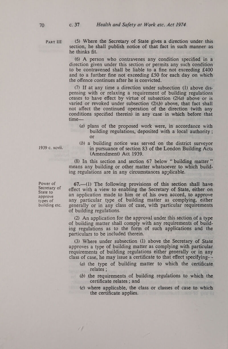 Part ll Power of Secretary of State to approve types of building ete. (5) Where the Secretary of State gives a direction under this section, he shall publish notice of that fact in such manner as he thinks fit. (6) A person who contravenes any condition specified in a direction given under this section or permits any such condition to be contravened shall be liable to a fine not exceeding £400 and to a further fine not exceeding £50 for each day on which the offence continues after he is convicted. (7) If at any time a direction under subsection (1) above dis- pensing with or relaxing a requirement of building regulations ceases to have effect by virtue of subsection (2)(a) above or is varied or revoked under subsection (2)(b) above, that fact shall not affect the continued operation of the direction (with any conditions specified therein) in any case in which before that time— (a) plans of the proposed work were, in accordance with building regulations, deposited with a local authority ; or (b) a building notice was served on the district surveyor in pursuance of section 83 of the London Building Acts (Amendment) Act 1939. (8) In this section and section 67 below “ building matter ” means any building or other matter whatsoever to which build- ing regulations are in any circumstances ap:licable. 67.—(1) The following provisions of this section shall have effect with a view to enabling the Secretary of State, either on an application made to him or of his own accord, to approve any particular type of building matter as complying, either generally or in any class of case, with particular requirements of building regulations. (2) An application for the approval under this section of a type of building matter shall comply with any requirements of build- ing regulations as to the form of such applications and the particulars to be included therein. (3) Where under subsection (1) above the Secretary of State approves a type of building matter as complying with particular requirements of building regulations either generally or in any class of case, he may issue a certificate to that effect specifying-- (a) the type of building matter to which the certificate relates ; (b) the requirements of building regulations to which the certificate relates ; and | (c) where applicable, the class or classes of case to which the certificate applies.