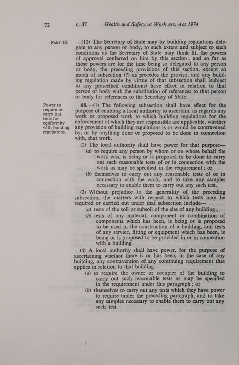 Part III Power to require or carry out tests for nformity with building regulations. (12) The Secretary of State may by building regulations dele- gate to any person or body, to such extent and subject to such conditions as the Secretary of State may think fit, the powers of approval conferred on him by this section; and so far as those powers are for the time being so delegated to any person or body, the preceding provisions of this section, except so much of subsection (7) as precedes the proviso, and any build- ing regulation made by virtue of that subsection shall (subject to any prescribed conditions) have effect in relation to that person or body with the substitution of references to that person or body for references to the Secretary of State. 68.—(1) The following subsection shall have effect for the purpose of enabling a local authority to ascertain, as regards any work or proposed work to which building regulations for the enforcement of which they are responsible are applicable, whether any provision of building regulations is or would be contravened by, or by anything done or proposed to be done in connection with, that work. (2) The local authority shall have power for that purpose— (a) to require any person by whom or on whose behalf the work was, is being or is proposed to be done to carry out such reasonable tests of or in connection with the work as may be specified in the requirement ; or (b) themselves to carry ovt any reasonable tests of or in connection with the work, and to take any samples necessary to enable them to carry out any such test. (3) Without prejudice to the -generality of the preceding subsection, the matters with respect to which tests may be required or carried out under that subsection include— (a) tests of the soil or subsoil of the site of any building ; (b) tests of any material, component or combination of components which has been, is being or is proposed to be used in the construction of a building, and tests of. any service, fitting or equipment which has been, is being or is proposed to be provided in or in connection with a building. (4) A local authority shall have power, for the purpose of ascertaining whether there is or has been, in the case of any building, any contravention of any continuing requirement that applies in relation to that building— (a) to require the owner or occupier of the building to carry out such reasonable tests as may be specified in the requirement under this paragraph; or (b) themselves to carry out any tests which they have power to require under the preceding paragraph, and to take any samples necessary to enable them to carry out any such test.