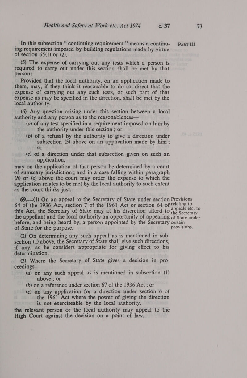 __ In this subsection “ continuing requirement” means a continu- Part Ill ing requirement imposed by building regulations made by virtue of section 65(1) or (2). (5) The expense of carrying out any tests which a person is required to carry out under this section shall be met by that person: Provided that the local authority, on an application made to them, may, if they think it reasonable to do so, direct that the expense of carrying out any such tests, or such part of that expense as may be specified in the direction, shall be met by the local authority. (6) Any question arising under this section between a local authority and any person as to the reasonableness— (a) of any test specified in a requirement imposed on him by the authority under this section ; or (b) of a refusal by the authority to give a direction under subsection (5) above on an application made by him; or (c) of a direction under that subsection given on such an application, may on the application of that person be determined by a court of summary jurisdiction ; and in a case falling within paragraph (b) or (c) above the court may order the expense to which the application relates to be met by the local authority to such extent as the court thinks just. 69.—(1) On an appeal to the Secretary of State under section Provisions 64 of the 1936 Act, section 7 of the 1961 Act or section 64 of felaling to this Act, the Secretary of State may at his discretion afford to #PPa&gt; or the appellant and the local authority an opportunity of appearing of State under before, and being heard by, a person appointed by the Secretary certain of State for the purpose. provisions. (2) On determining any such appeal as is mentioned in sub- section (1) above, the Secretary of State shall give such directions, if any, as he considers appropriate for giving effect to his determination. (3) Where the Secretary of State gives a decision in pro- ceedings— (a) on any such appeal as is mentioned in subsection (1) above ; or (b) on a reference under section 67 of the 1936 Act ; or (c) on any application for a direction under section 6 of the 1961 Act where the power of giving the direction is not exerciseable by the local authority, the relevant person or the local authority may appeal to the High Court against the decision on a point of law.