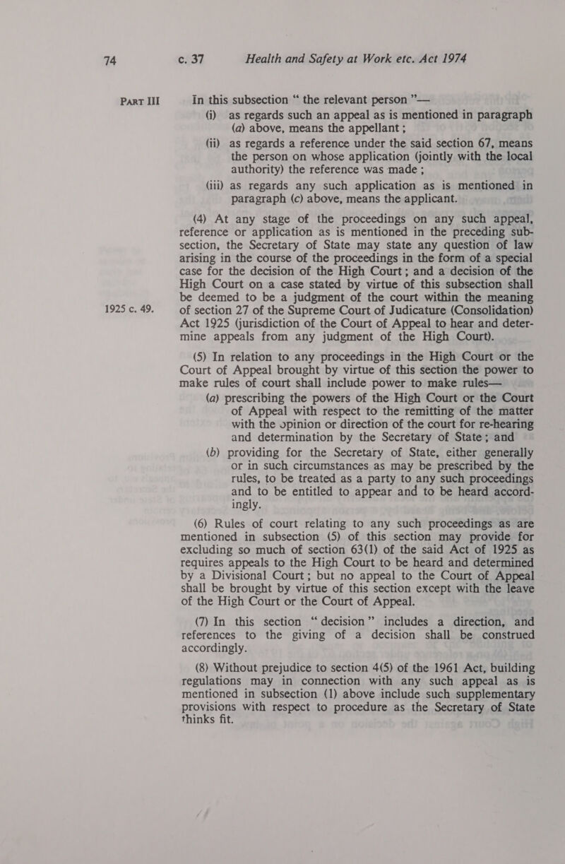 Part Ill 1925 c. 49. In this subsection “ the relevant person ”— (i) as regards such an appeal as is mentioned in paragraph (a) above, means the appellant ; (ii) as regards a reference under the said section 67, means the person on whose application (jointly with the local authority) the reference was made ; (iii) as regards any such application as is mentioned in paragraph (c) above, means the applicant. (4) At any stage of the proceedings on any such appeal, reference or application as is mentioned in the preceding sub- section, the Secretary of State may state any question of law arising in the course of the proceedings in the form of a special case for the decision of the High Court; and a decision of the High Court on a case stated by virtue of this subsection shall be deemed to be a judgment of the court within the meaning of section 27 of the Supreme Court of Judicature (Consolidation) Act 1925 (jurisdiction of the Court of Appeal to hear and deter- mine appeals from any judgment of the High Court). (5) In relation to any proceedings in the High Court or the Court of Appeal brought by virtue of this section the power to make rules of court shall include power to make rules— (a) prescribing the powers of the High Court or the Court of Appeal with respect to the remitting of the matter with the opinion or direction of the court for re-hearing and determination by the Secretary of State; and (b) providing for the Secretary of State, either generally or in such circumstances as may be prescribed by the rules, to be treated as a party to any such proceedings and to be entitled to appear and to be heard accord- ingly. (6) Rules of court relating to any such proceedings as are mentioned in subsection (5) of this section may provide for excluding so much of section 63(1) of the said Act of 1925 as requires appeals to the High Court to be heard and determined by a Divisional Court; but no appeal to the Court of Appeal shall be brought by virtue of this section except with the leave of the High Court or the Court of Appeal. (7) In this section “decision” includes a direction, and references to the giving of a decision shall be construed accordingly. (8) Without prejudice to section 4(5) of the 1961 Act, building regulations may in connection with any such appeal as is mentioned in subsection (1) above include such supplementary provisions with respect to procedure as the Secretary of State thinks fit.