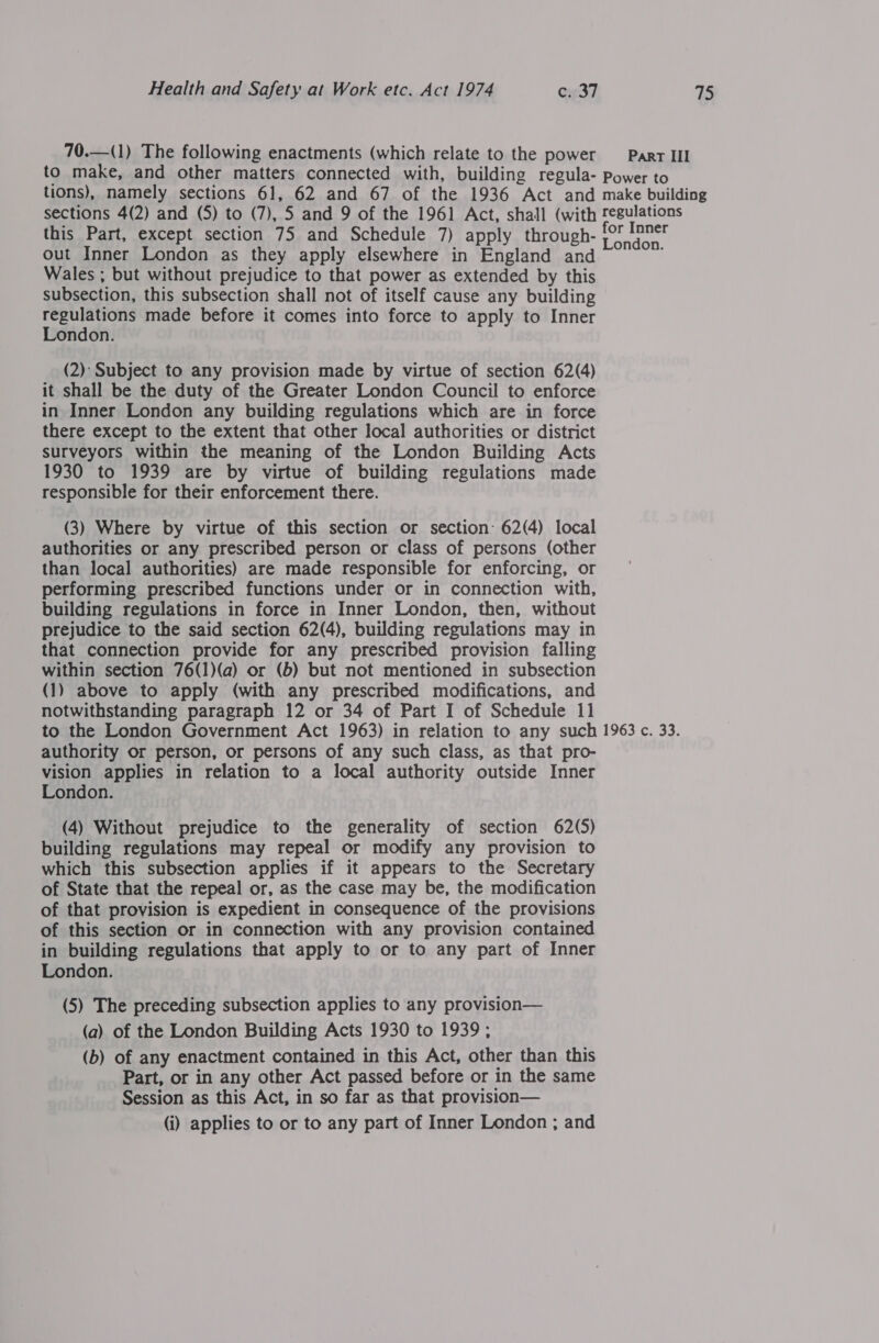 70.—(1) The following enactments (which relate to the power _— Parr III to make, and other matters connected with, building regula- Power to tions), namely sections 61, 62 and 67 of the 1936 Act and make building sections 4(2) and (5) to (7), 5 and 9 of the 1961 Act, shall (with regulations this Part, except section 75 and Schedule 7) apply through- a ae out Inner London as they apply elsewhere in England and nie Wales ; but without prejudice to that power as extended by this subsection, this subsection shall not of itself cause any building rented made before it comes into force to apply to Inner ondon. (2): Subject to any provision made by virtue of section 62(4) it shall be the duty of the Greater London Council to enforce in Inner London any building regulations which are in force there except to the extent that other local authorities or district surveyors within the meaning of the London Building Acts 1930 to 1939 are by virtue of building regulations made responsible for their enforcement there. (3) Where by virtue of this section or section: 62(4) local authorities or any prescribed person or class of persons (other than local authorities) are made responsible for enforcing, or performing prescribed functions under or in connection with, building regulations in force in Inner London, then, without prejudice to the said section 62(4), building regulations may in that connection provide for any prescribed provision falling within section 76(1)(a) or (b) but not mentioned in subsection (1) above to apply (with any prescribed modifications, and notwithstanding paragraph 12 or 34 of Part I of Schedule 11 to the London Government Act 1963) in relation to any such 1963 c. 33. authority or person, or persons of any such class, as that pro- vision applies in relation to a local authority outside Inner London. (4) Without prejudice to the generality of section 62(5) building regulations may repeal or modify any provision to which this subsection applies if it appears to the Secretary of State that the repeal or, as the case may be, the modification of that provision is expedient in consequence of the provisions of this section or in connection with any provision contained in building regulations that apply to or to any part of Inner London. (5) The preceding subsection applies to any provision— (a) of the London Building Acts 1930 to 1939 ; (b) of any enactment contained in this Act, other than this Part, or in any other Act passed before or in the same Session as this Act, in so far as that provision— (i) applies to or to any part of Inner London ; and