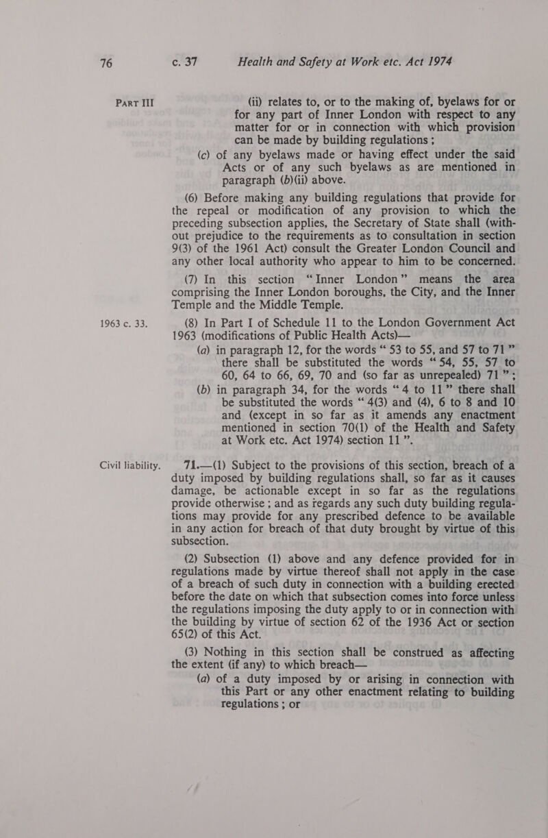 Part III 1963;C-753. (ii) relates to, or to the making of, byelaws for or for any part of Inner London with respect to any matter for or in connection with which provision can be made by building regulations ; (c) of any byelaws made or having effect under the said Acts or of any such byelaws as are mentioned in paragraph (b)(ii) above. (6) Before making any building regulations that provide for the repeal or modification of any provision to which the preceding subsection applies, the Secretary of State shall (with- out prejudice to the requirements as to consultation in section 9(3) of the 1961 Act) consult the Greater London Council and any other local authority who appear to him to be concerned. (7) In this section “Inner London” means the area comprising the Inner London boroughs, the City, and the Inner Temple and the Middle Temple. (8) In Part I of Schedule 11 to the London Government Act 1963 (modifications of Public Health Acts)— (a) in paragraph 12, for the words “ 53 to 55, and 57 to 71” there shall be substituted the words “54, 55, 57 to 60, 64 to 66, 69, 70 and (so far as unrepealed) 71 ”; (b) in paragraph 34, for the words “4 to 11” there shall be substituted the words “ 4(3) and (4), 6 to 8 and 10 and (except in so far as it amends any enactment mentioned in section 70(1) of the Health and Safety at Work etc. Act 1974) section 11”. 71.—(1) Subject to the provisions of this section, breach of a duty imposed by building regulations shall, so far as it causes damage, be actionable except in so far as the regulations provide otherwise ; and as regards any such duty building regula- tions may provide for any prescribed defence to be available in any action for breach of that duty brought by virtue of this subsection. (2) Subsection (1) above and any defence provided for in regulations made by virtue thereof shall not apply in the case of a breach of such duty in connection with a building erected before the date on which that subsection comes into force unless the regulations imposing the duty apply to or in connection with the building by virtue of section 62 of the 1936 Act or section 65(2) of this Act. (3) Nothing in this section shall be construed as affecting the extent (if any) to which breach— (a) of a duty imposed by or arising in connection with this Part or any other enactment relating to building regulations ; or