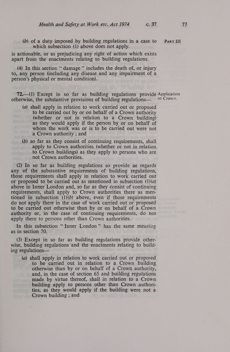 (b) of a duty imposed by building regulations in a case to which subsection (1) above does not apply. is actionable, or as prejudicing any right of action which exists apart from the enactments relating to building regulations. (4) In this section “‘ damage ” includes the death of, or injury to, any person (including any disease and any impairment of a person’s physical or mental condition). Part III otherwise, the substantive provisions of building regulations— (a) shall apply in relation to work carried out or proposed to be carried out by or on behalf of a Crown authority (whether or not in relation to a Crown building) as they would apply if the person by or on behalf of whom the work was or is to be carried out were not a Crown authority ; and (b) so far as they consist of continuing requirements, shall apply to Crown authorities (whether or not in relation to Crown buildings) as they apply to persons who are not Crown authorities. (2) In so far as building regulations so provide as regards any of the substantive requirements of building regulations, those requirements shall apply in relation to work carried out or proposed to be carried out as mentioned in subsection (1)(a) above in Inner London and, so far as they consist of continuing requirements, shall apply to Crown authorities there as men- tioned in subsection (1)(b) above, even if those requirements do not apply there in the case of work carried out or proposed to be carried out otherwise than by or on behalf of a Crown authority or, in the case of continuing requirements, do not apply there to persons other than Crown authorities. In this subsection “Inner London” has the same meaning as in section 70. (3) Except in so far as building regulations provide other- wise, building regulations and the enactments relating to build- (a) shall apply in relation to work carried out or proposed to be carried out in relation to a Crown building otherwise than by or on behalf of a Crown authority, and, in the case of section 65 and building regulations made by virtue thereof, shall in relation to a Crown building apply to persons other than Crown authori- ties, as they would apply if the building were not a Crown building ; and