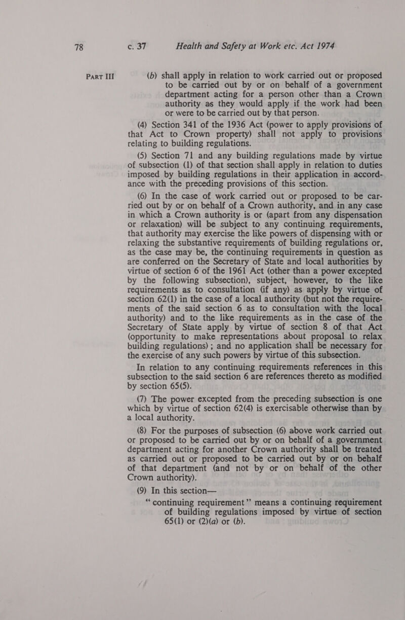 Part III (b) shall apply in relation to work carried out or proposed to be carried out by or on behalf of a government department acting for a person other than a Crown authority as they would apply if the work had been or were to be carried out by that person. (4) Section 341 of the 1936 Act (power to apply provisions of that Act to Crown property) shall not apply to provisions relating to building regulations. (5) Section 71 and any building regulations made by virtue of subsection (1) of that section shall apply in relation to duties imposed by building regulations in their application in accord- ance with the preceding provisions of this section. (6) In the case of work carried out or proposed. to be car- ried out by or on behalf of a Crown authority, and in any case in which a Crown authority is or (apart from any dispensation or relaxation) will be subject to any continuing requirements, that authority may exercise the like powers of dispensing with or relaxing the substantive requirements of building regulations or, as the case may be, the continuing requirements in question as are conferred on the Secretary of State and local authorities by virtue of section 6 of the 1961 Act (other than a power excepted by the following subsection), subject, however, to the like requirements as to consultation (if any) as apply by virtue of section 62(1) in the case of a local authority (but not the require- ments of the said section 6 as to consultation with the local authority) and to the like requirements as in the case of the Secretary of State apply by virtue of section 8 of that Act (opportunity to make representations about proposal to relax building regulations) ; and no application shall be necessary for the exercise of any such powers by virtue of this subsection. In relation to any continuing requirements references in this subsection to the said section 6 are references thereto as modified by section 65(5). (7) The power excepted from the preceding subsection is one which by virtue of section 62(4) is exercisable otherwise than by a local authority. | (8) For the purposes of subsection (6) above work carried out or proposed to be carried out by or on behalf of a government department acting for another Crown authority shall be treated as carried out or proposed to be carried out by or on behalf of that department (and not by or on behalf of the other Crown authority). (9) In this section— ‘continuing requirement ’’ means a continuing requirement of building regulations imposed by virtue of section 65(1) or (2)(a) or (bd).