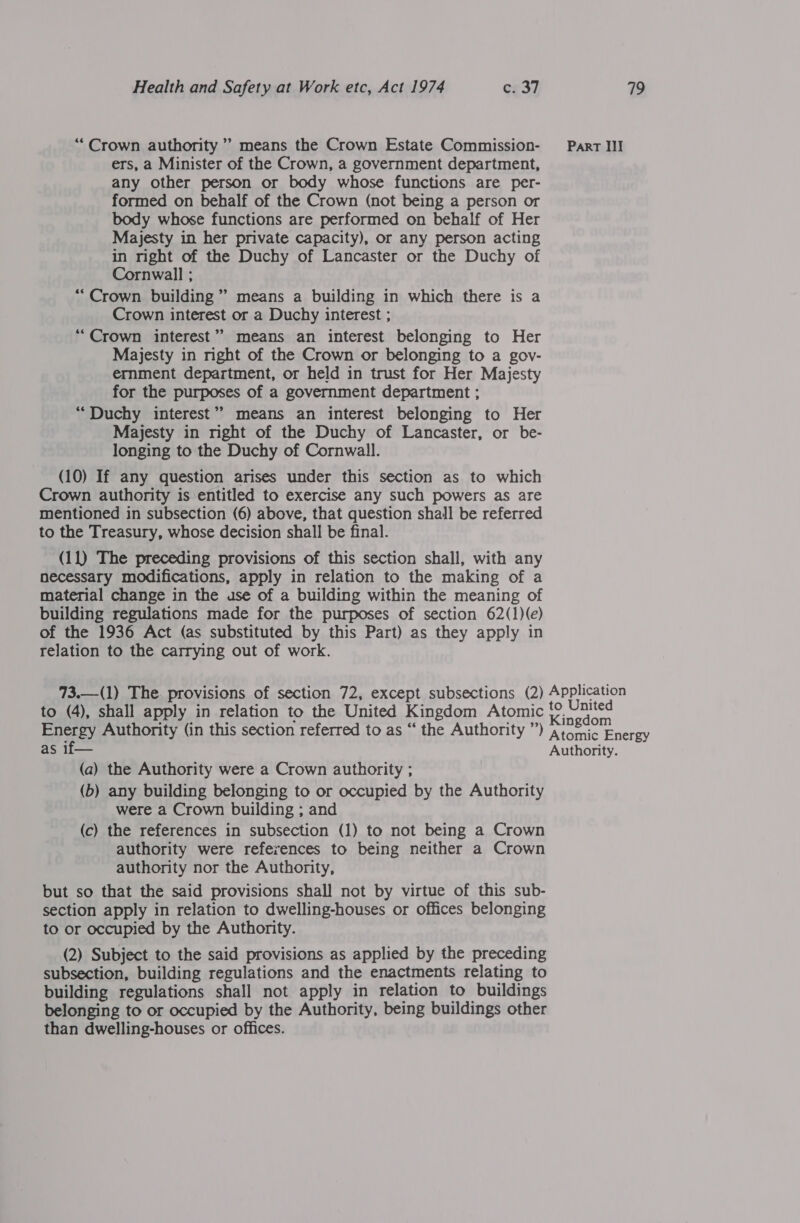 “Crown authority” means the Crown Estate Commission- Part III ers, a Minister of the Crown, a government department, any other person or body whose functions are per- formed on behalf of the Crown (not being a person or body whose functions are performed on behalf of Her Majesty in her private capacity), or any person acting in right of the Duchy of Lancaster or the Duchy of Cornwall ; “Crown building’ means a building in which there is a Crown interest or a Duchy interest ; ‘““Crown interest” means an interest belonging to Her Majesty in right of the Crown or belonging to a gov- ernment department, or held in trust for Her Majesty for the purposes of a government department ; “Duchy interest” means an interest belonging to Her Majesty in mght of the Duchy of Lancaster, or be- longing to the Duchy of Cornwall. (10) If any question arises under this section as to which Crown authority is entitled to exercise any such powers as are mentioned in subsection (6) above, that question shall be referred to the Treasury, whose decision shall be final. (11) The preceding provisions of this section shall, with any necessary modifications, apply in relation to the making of a material change in the use of a building within the meaning of building regulations made for the purposes of section 62(1)(e) of the 1936 Act (as substituted by this Part) as they apply in relation to the carrying out of work. 73.—(1) The. provisions of section 72, except subsections (2) Application to (4), shall apply in relation to the United Kingdom Atomic t°, United Energy Authority (in this section referred to as “ the Authority ”) pepeanl as if— Authority. (a) the Authority were a Crown authority ; (b) any building belonging to or occupied by the Authority were a Crown building ; and (c) the references in subsection (1) to not being a Crown authority were references to being neither a Crown authority nor the Authority, but so that the said provisions shall not by virtue of this sub- section apply in relation to dwelling-houses or offices belonging to or occupied by the Authority. (2) Subject to the said provisions as applied by the preceding subsection, building regulations and the enactments relating to building regulations shall not apply in relation to buildings belonging to or occupied by the Authority, being buildings other than dwelling-houses or offices.