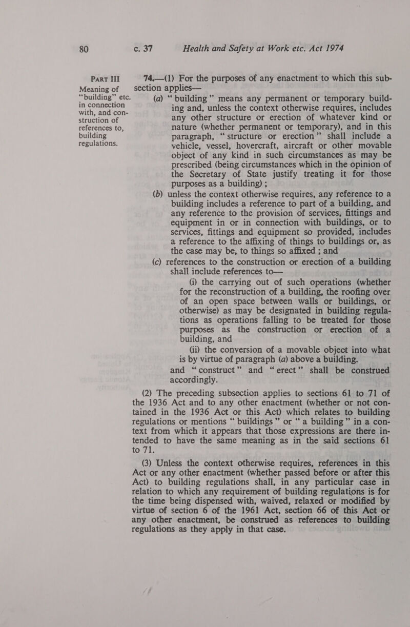 ParT III Meaning of in connection with, and con- struction of references to, building regulations. 74.—(1) For the purposes of any enactment to which this sub- section applies— (a) “‘ building’ means any permanent or temporary build- ing and, unless the context otherwise requires, includes any other structure or erection of whatever kind or nature (whether permanent or temporary), and in this paragraph, “structure or erection” shall include a vehicle, vessel, hovercraft, aircraft or other movable object of any kind in such circumstances as may be prescribed (being circumstances which in the opinion of the Secretary of State justify treating it for those purposes as a building) ; (b) unless the context otherwise requires, any reference to a building includes a reference to part of a building, and any reference to the provision of services, fittings and equipment in or in connection with buildings, or to services, fittings and equipment so provided, includes a reference to the affixing of things to buildings or, as the case may be, to things so affixed ; and (c) references to the construction or erection of a building shall include references to— (i) the carrying out of such operations (whether for the reconstruction of a building, the roofing over of an open space between walls or buildings, or otherwise) as may be designated in building regula- tions as operations falling to be treated for those purposes as the construction or erection of a building, and (ii) the conversion of a movable object into what is by virtue of paragraph (a) above a building. and “construct” and “erect” shall be construed accordingly. (2) The preceding subsection applies to sections 61 to 71 of the 1936 Act and to any other enactment (whether or not con- tained in the 1936 Act or this Act) which relates to building regulations or mentions “ buildings ” or “‘ a building ” in a con- text from which it appears that those expressions are there in- tended to have the same meaning as in the said sections 61 to 71. (3) Unless the context otherwise requires, references in this Act or any other enactment (whether passed before or after this Act) to building regulations shall, in any particular case in relation to which any requirement of building regulations is for the time being dispensed with, waived, relaxed or modified by virtue of section 6 of the 1961 Act, section 66 of this Act or any other enactment, be construed as references to building regulations as they apply in that case.