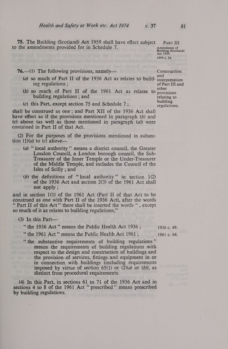 75. The Building (Scotland) Act 1959 shall have effect subject Part III to the amendments provided for in Schedule 7. Amendment of regis (Scotland) ct . 1959 c. 24, 76.—(1) The following provisions, namely— Construction (a) so much of Part II of the 1936 Act as relates to build- at ise ing regulations ; of Part III and (b) so much of Part II of the 1961 Act as relates to sig building regulations ; and relating to (c) this Part, except section 75 and Schedule 7; ene regulations. shall be construed as one; and Part XII of the 1936 Act shall have effect as if the provisions mentioned in paragraph (b) and (c) above (as well as those mentioned in paragraph (a)) were contained in Part II of that Act. (2) For the purposes of the provisions mentioned in subsec- tion (1)(a) to (c) above— (a) “‘ local authority ” means a district council, the Greater London Council, a London borough council, the Sub- Treasurer of the Inner Temple or the Under-Treasurer of the Middle Temple, and includes the Council of the Isles of Scilly ; and (b) the definitions of “local authority” in section 1(2) of the 1936 Act and section 2(3) of the 1961 Act shall not apply ; and in section 1(1) of the 1961 Act (Part II of that Act to be construed as one with Part II of the 1936 Act), after the words “Part II of this Act” there shall be inserted the words “ , except so much of it as relates to building regulations,” (3) In this Part— “the 1936 Act” means the Public Health Act 1936; 1936 c. 49. “the 1961 Act ’? means the Public Health Act 1961; 1961 c. 64. “the substantive requirements of building regulations ” means the requirements of building regulations with respect to the design and construction of buildings and the provision of services, fittings and equipment in or in connection with buildings (including requirements imposed by virtue of section 65(1) or (2)(a) or (b)), as distinct from procedural requirements. (4) In this Part, in sections 61 to 71 of the 1936 Act and in sections 4 to 8 of the 1961 Act “ prescribed” means prescribed by building regulations.