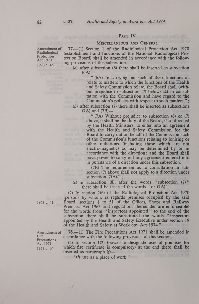 Radiological Protection Act 1970. 1970 c. 46. 1963 c. 41. Amendment of Fire Precautions Act 197]. 1971 c. 40. ParT IV MISCELLANEOUS AND GENERAL 77.—(1) Section 1 of the Radiological Protection Act 1970 (establishment and functions of the National Radiological Pro- tection Board) shall be amended in accordance with the follow- ing provisions of this subsection— (a) after subsection (6) there shall be inserted as subsection (6A)— “ (6A) In carrying out such of their functions as relate to matters to which the functions of the Health and Safety Commission relate, the Board shall (with- out prejudice to subsection (7) below) aét in consul- tation with the Commission and have regard to the Commission’s policies with respect to such matters.” ; (b) after subsection (7) there shall be inserted as subsections (7A) and (7B)— ““(7A) Without prejudice to subsection (6) or (7) above, it shall be the duty of the Board, if so directed by the Health Ministers, to enter into an agreement with the Health and Safety Commission for the Board to carry out on behalf of the Commission such of the Commission’s functions relating to ionising or other radiations (including those which are not electro-magnetic) as may be determined by or in accordance with the direction; and the Board shall have power to carry out any agreement entered into in pursuance of a direction under this subsection. (7B) The requirement as to consultation in sub- section (7) above shall not apply to a direction under subsection 7(A).” ; (c) in subsection (8), after the words “subsection (7)” there shall be inserted the words “ or (7A)”’. (2) In section 2(6) of the Radiological Protection Act 1970 (persons by whom, as regards premises occupied by the said Board, sections 1 to 51 of the Offices, Shops and Railway Premises Act 1963 and regulations thereunder are enforceable) for the words from “inspectors appointed ” to the end of the subsection there shall be substituted the words “inspectors appointed by the Health and Safety Executive under section 19 of the Health and Safety at Work etc. Act 1974.” 78.—(1) The Fire Precautions Act 1971 shall be amended in accordance with the following provisions of this section. (2) In section 1(2) (power to designate uses of premises for which fire certificate is compulsory) at the end there shall be inserted as paragraph (f)— “(f) use as a place of work.”