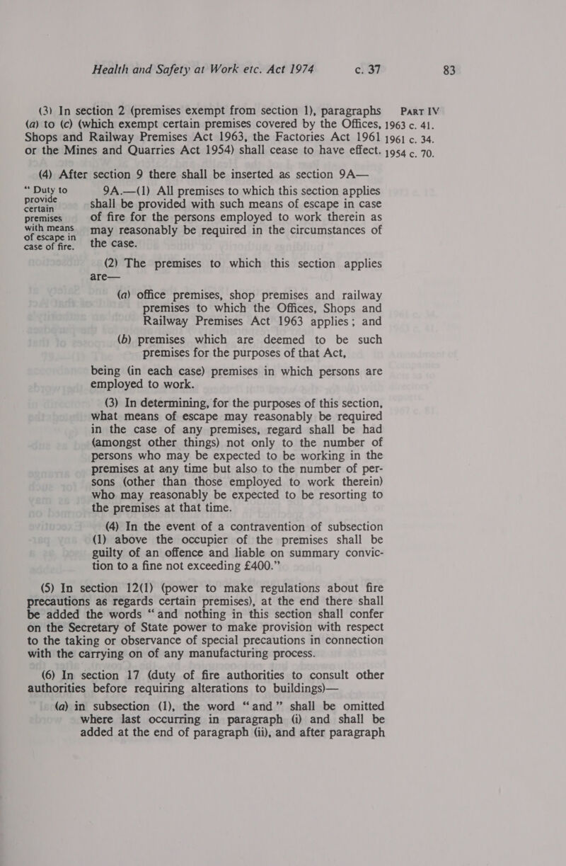 (3) In section 2 (premises exempt from section 1), paragraphs Part IV (a) to (c) (which exempt certain premises covered by the Offices, 1963 c. 41. Shops and Railway Premises Act 1963, the Factories Act 1961 1961 ¢. 34. or the Mines and Quarries Act 1954) shall cease to have effect. 1954 ¢. 70. (4) After section 9 there shall be inserted as section 9A— ‘* pet to 9A.—(1) All premises to which this section applies eal shall be provided with such means of escape in case premises of fire for the persons employed to work therein as with means may reasonably be required in the circumstances of of escape in h case of fire. the Case. (2) The premises to which this section applies are— (a) office premises, shop premises and railway premises to which the Offices, Shops and Railway Premises Act 1963 applies; and (b) premises which are deemed to be such premises for the purposes of that Act, being (in each case) premises in which persons are employed to work. (3) In determining, for the purposes of this section, what means of escape may reasonably be required in the case of any premises, regard shall be had (amongst other things) not only to the number of persons who may be expected to be working in the premises at any time but also to the number of per- sons (other than those employed to work therein) who may reasonably be expected to be resorting to the premises at that time. (4) In the event of a contravention of subsection (1) above the occupier of the premises shall be guilty of an offence and liable on summary convic- tion to a fine not exceeding £400.” (5) In section 12(1) (power to make regulations about fire precautions as regards certain premises), at the end there shall be added the words “and nothing in this section shall confer on the Secretary of State power to make provision with respect to the taking or observance of special precautions in connection with the carrying on of any manufacturing process. (6) In section 17 (duty of fire authorities to consult other authorities before requiring alterations to buildings)— (a) in subsection (1), the word “and” shall be omitted where last occurring in paragraph (i) and shall be added at the end of paragraph (ii), and after paragraph