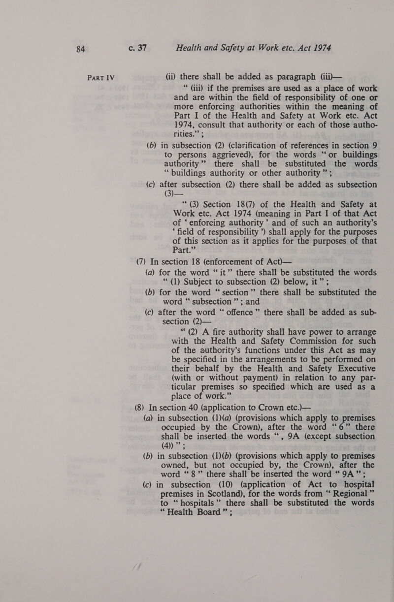 Part IV (ii) there shall be added as paragraph (iii)— “ (iii) if the premises are used as a place of work and are within the field of responsibility of one or more enforcing authorities within the meaning of Part I of the Health and Safety at Work etc. Act 1974, consult that authority or each of those autho- rities.”’ ; (b) in subsection (2) (clarification of references in section 9 to persons aggrieved), for the words “‘or buildings authority” there shall be substituted the words “buildings authority or other authority ” ; (c) after subsection (2) there shall be added as subsection ** (3) Section 18(7) of the Health and Safety at Work etc. Act 1974 (meaning in Part I of that Act of ‘enforcing authority ’ and of such an authority’s * field of responsibility ’) shall apply for the purposes of this section as it applies for the purposes of that Part.” (7) In section 18 (enforcement of Act)— (a) for the word “it” there shall be substituted the words ““ (1) Subject to subsection (2) below, it” ; (6) for the word “section” there shall be substituted the word “ subsection ” ; and (c) after the word “ offence” there shall be added as sub- section (2)— ‘“* (2) A fire authority shall have power to arrange with the Health and Safety Commission for such of the authority’s functions under this Act as may be specified in the arrangements to be performed on their behalf by the Health and Safety Executive (with or without payment) in relation to any par- ticular premises so specified which are used as a place of work.” (8) In section 40 (application to Crown etc.)— (a) in subsection (1)(a) (provisions which apply to premises occupied by the Crown), after the word “6” there shall be inserted the words “, 9A (except subsection (4))”’; (b) in subsection (1)(b) (provisions which apply to premises owned, but not occupied by, the Crown), after the word “8” there shall be inserted the word “9A”; (c) in subsection (10) (application of Act to hospital premises in Scotland), for the words from “ Regional ” to “hospitals” there shall be substituted the words “Health Board ” ;