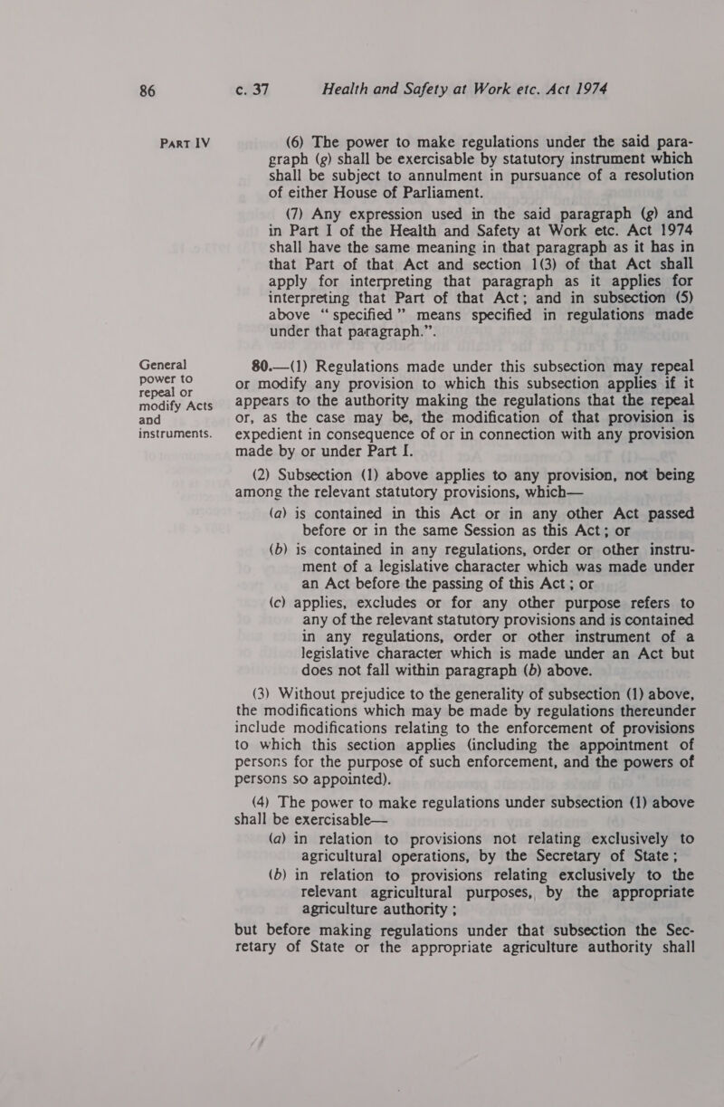 PART 1V General power to repeal or modify Acts and instruments. (6) The power to make regulations under the said para- graph (g) shall be exercisable by statutory instrument which shall be subject to annulment in pursuance of a resolution of either House of Parliament. (7) Any expression used in the said paragraph (g) and in Part I of the Health and Safety at Work etc. Act 1974 shall have the same meaning in that paragraph as it has in that Part of that Act and section 1(3) of that Act shall apply for interpreting that paragraph as it applies for interpreting that Part of that Act; and in subsection (5) above “specified’’ means specified in regulations made under that paragraph.”. 80.—(1) Regulations made under this subsection may repeal or modify any provision to which this subsection applies if it appears to the authority making the regulations that the repeal or, aS the case may be, the modification of that provision is expedient in consequence of or in connection with any provision made by or under Part I. (2) Subsection (1) above applies to any provision, not being among the relevant statutory provisions, which— (a) is contained in this Act or in any other Act passed before or in the same Session as this Act; or (b) is contained in any regulations, order or other instru- ment of a legislative character which was made under an Act before the passing of this Act; or (c) applies, excludes or for any other purpose refers to any of the relevant statutory provisions and is contained in any regulations, order or other instrument of a legislative character which 1s made under an Act but does not fall within paragraph (b) above. (3) Without prejudice to the generality of subsection (1) above, the modifications which may be made by regulations thereunder include modifications relating to the enforcement of provisions to which this section applies (including the appointment of persons for the purpose of such enforcement, and the powers of persons so appointed). (4) The power to make regulations under subsection (1) above shall be exercisable— (a) in relation to provisions not relating exclusively to agricultural operations, by the Secretary of State; (b) in relation to provisions relating exclusively to the relevant agricultural purposes, by the appropriate agriculture authority ; but before making regulations under that subsection the Sec- retary of State or the appropriate agriculture authority shall