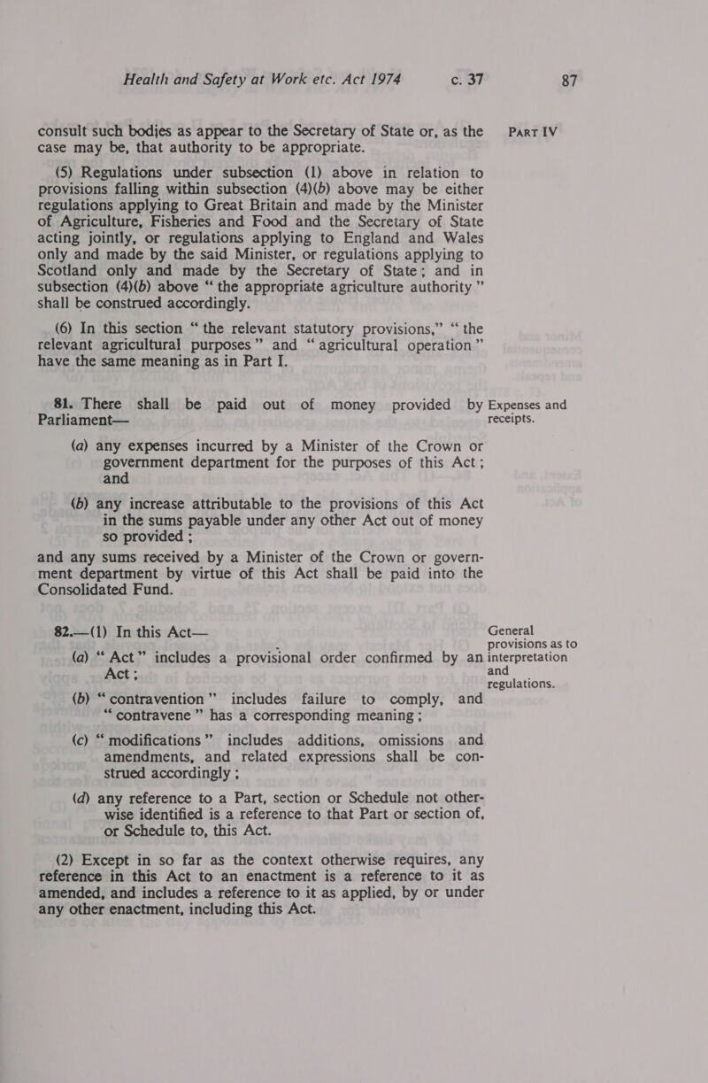 consult such bodies as appear to the Secretary of State or, as the PartIV case may be, that authority to be appropriate. (5) Regulations under subsection (1) above in relation to provisions falling within subsection (4)(b) above may be either regulations applying to Great Britain and made by the Minister of Agriculture, Fisheries and Food and the Secretary of State acting jointly, or regulations applying to England and Wales only and made by the said Minister, or regulations applying to Scotland only and made by the Secretary of State; and in subsection (4)(b) above “‘ the appropriate agriculture authority ” shall be construed accordingly. (6) In this section “the relevant statutory provisions,” “ the relevant agricultural purposes’ and “ agricultural operation ” have the same meaning as in Part I. 81. There shall be paid out of money provided by Expenses and Parliament— receipts. (a) any expenses incurred by a Minister of the Crown or government department for the purposes of this Act ; and (b) any increase attributable to the provisions of this Act in the sums payable under any other Act out of money so provided ; and any sums received by a Minister of the Crown or govern- ment department by virtue of this Act shall be paid into the Consolidated Fund.  $2.—(1) In this Act— General Provisions as to (a) “ Act” includes a provisional order confirmed by an interpretation Act ; and regulations. (b) “contravention’’ includes failure to comply, and “contravene ” has a corresponding meaning ; (c) “‘ modifications’ includes additions, omissions and amendments, and related expressions shall be con- Strued accordingly ; (d) any reference to a Part, section or Schedule not other- wise identified is a reference to that Part or section of, or Schedule to, this Act. (2) Except in so far as the context otherwise requires, any reference in this Act to an enactment is a reference to it as amended, and includes a reference to it as applied, by or under any other enactment, including this Act.