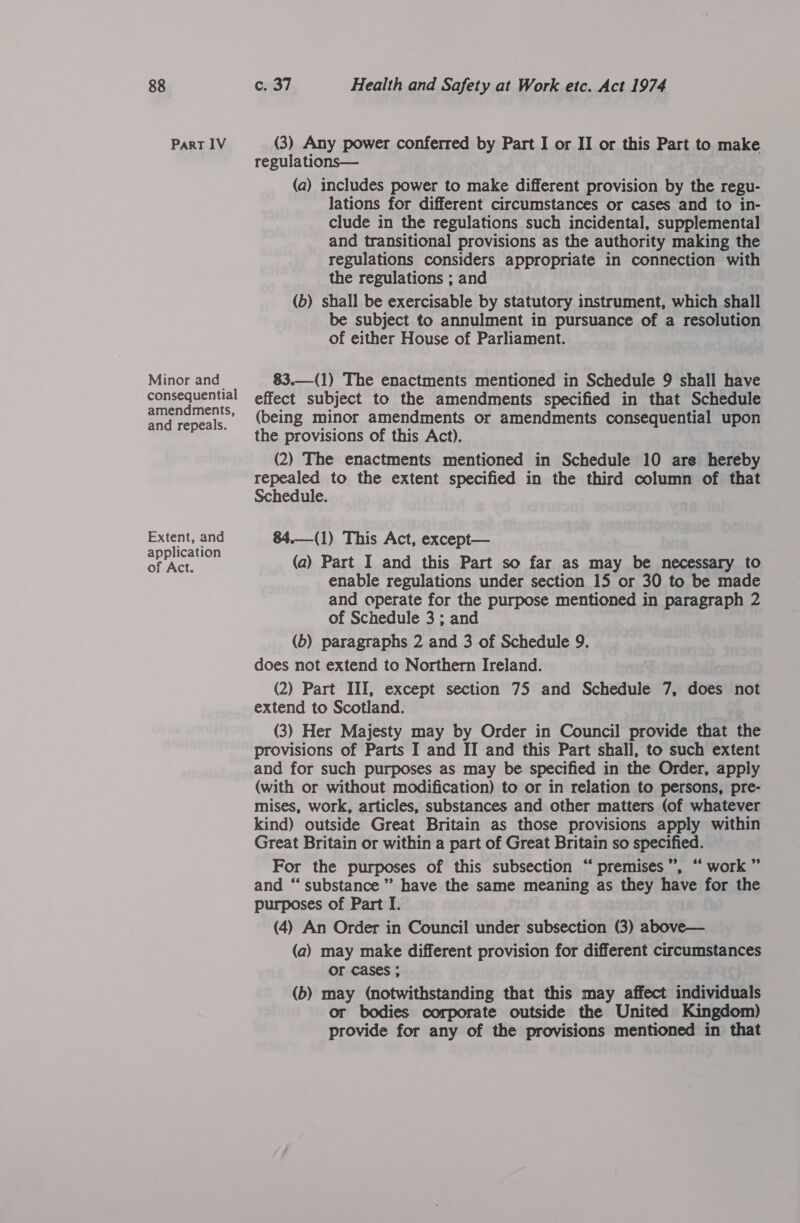 Part IV (3) Any power conferred by Part I or II or this Part to make regulations— (a) includes power to make different provision by the regu- lations for different circumstances or cases and to in- clude in the regulations such incidental, supplemental and transitional provisions as the authority making the regulations considers appropriate in connection with the regulations ; and (b) shall be exercisable by statutory instrument, which shall be subject to annulment in pursuance of a resolution of either House of Parliament. Minor and 83.—(1) The enactments mentioned in Schedule 9 shall have conssayential effect subject to the amendments specified in that Schedule amenemen's» (being minor amendments or amendments consequential upon and repeals. 2% ; the provisions of this Act). (2) The enactments mentioned in Schedule 10 are hereby repealed to the extent specified in the third column of that  Schedule. Extent, and 84.—(1) This Act, except— application ; of Act. (a) Part I and this Part so far as may be necessary to enable regulations under section 15 or 30 to be made and operate for the purpose mentioned in paragraph 2 of Schedule 3 ; and (b) paragraphs 2 and 3 of Schedule 9. does not extend to Northern Ireland. (2) Part III, except section 75 and Schedule 7, does not extend to Scotland. (3) Her Majesty may by Order in Council provide that the provisions of Parts I and II and this Part shall, to such extent and for such purposes as may be specified in the Order, apply (with or without modification) to or in relation to persons, pre- mises, work, articles, substances and other matters (of whatever kind) outside Great Britain as those provisions apply within Great Britain or within a part of Great Britain so specified. 99 6¢ For the purposes of this subsection “ premises”, “ work ” and “‘ substance” have the same meaning as they have for the purposes of Part I. (4) An Order in Council under subsection (3) above— (a) may make different provision for different circumstances OF cases ; (b) may (notwithstanding that this may affect individuals or bodies corporate outside the United Kingdom) provide for any of the provisions mentioned in that