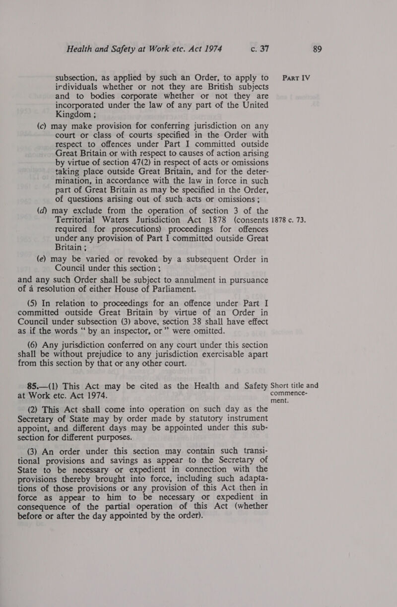 subsection, as applied by such an Order, to apply to irdividuals whether or not they are British subjects and to bodies corporate whether or not they are incorporated under the law of any part of the United Kingdom ; (c) may make provision for conferring jurisdiction on any court or class of courts specified in the Order with respect to offences under Part I committed outside Great Britain or with respect to causes of action arising by virtue of section 47(2) in respect of acts or omissions taking place outside Great Britain, and for the deter- mination, in accordance with the law in force in such part of Great Britain as may be specified in the Order, of questions arising out of such acts or omissions ; (d) may exclude from the operation of section 3 of the Territorial Waters Jurisdiction Act 1878 (consents required for prosecutions) proceedings for offences under any provision of Part I committed outside Great Britain ; (e) may be varied or revoked by a subsequent Order in Council under this section ; and any such Order shall be subject to annulment in pursuance of a resolution of either House of Parliament. (5) In relation to proceedings for an offence under Part I committed outside Great Britain by virtue of an Order in Council under subsection (3) above, section 38 shall have effect as if the words “ by an inspector, or’ were omitted. (6) Any jurisdiction conferred on any court under this section shall be without prejudice to any jurisdiction exercisable apart from this section by that or any other court.  85.—(1) This Act may be cited as the Health and Safety at Work etc. Act 1974. (2) This Act shall come into operation on such day as the Secretary of State may by order made by statutory instrument appoint, and different days may be appointed under this sub- section for different purposes. (3) An order under this section may contain such transi- tional provisions and savings as appear to the Secretary of State to be necessary or expedient in connection with the provisions thereby brought into force, including such adapta- tions of those provisions or any provision of this Act then in force as appear to him to be necessary or expedient in consequence of the partial operation of this Act (whether before or after the day appointed by the order). Part IV 1878 c. 73. Short title and commence- ment.