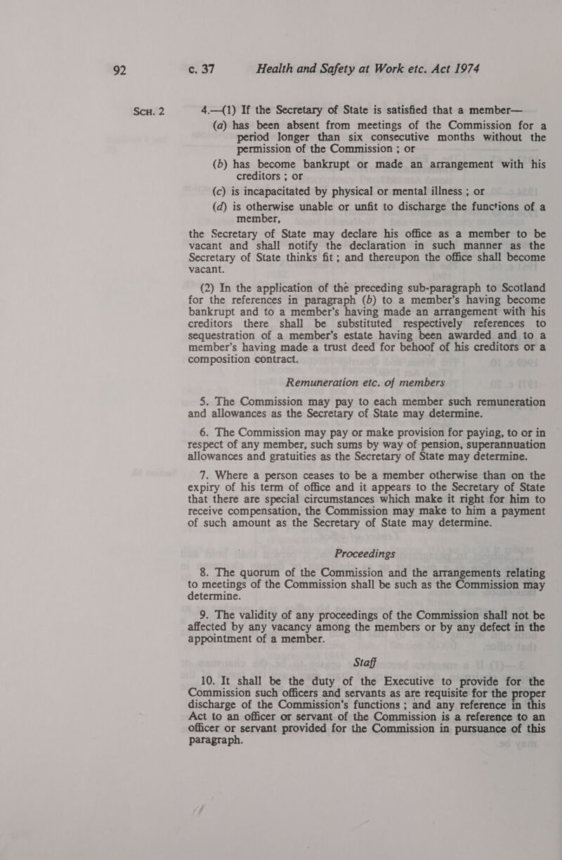 ae Scu. 2 C737 Health and Safety at Work etc. Act 1974 4.—({1) If the Secretary of State is satisfied that a member— (a) has been absent from meetings of the Commission for a period longer than six consecutive months without the permission of the Commission ; or (6) has become bankrupt or made an arrangement with his creditors ; or (c) is incapacitated by physical or mental illness ; or (d) is otherwise unable or unfit to discharge the functions of a member, the Secretary of State may declare his office as a member to be vacant and shall notify the declaration in such manner as the Secretary of State thinks fit; and thereupon the office shall become vacant. (2) In the application of the preceding sub-paragraph to Scotland for the references in paragraph (b) to a member’s having become bankrupt and to a member’s having made an arrangement with his creditors there shall be substituted respectively references to sequestration of a member’s estate having been awarded and to a member’s having made a trust deed for behoof of his creditors or a composition contract. Remuneration etc. of members 5. The Commission may pay to each member such remuneration and allowances as the Secretary of State may determine. 6. The Commission may pay or make provision for paying, to or in respect of any member, such sums by way of pension, superannuation allowances and gratuities as the Secretary of State may determine. 7. Where a person ceases to be a member otherwise than on the expiry of his term of office and it appears to the Secretary of State that there are special circumstances which make it right for him to receive compensation, the Commission may make to him a payment of such amount as the Secretary of State may determine. Proceedings 8. The quorum of the Commission and the arrangements relating to meetings of the Commission shall be such as the Commission may determine. 9. The validity of any proceedings of the Commission shall not be affected by any vacancy among the members or by any defect in the appointment of a member. Staff 10. It shall be the duty of the Executive to provide for the Commission such officers and servants as are requisite for the roper discharge of the Commission’s functions ; and any reference in this Act to an officer or servant of the Commission is a reference to an Officer or servant provided for the Commission in pursuance of this paragraph.