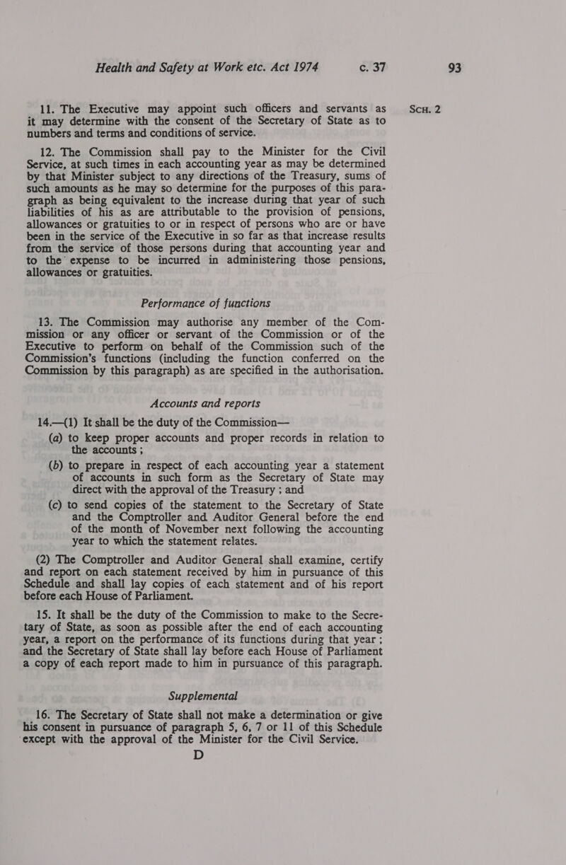 11. The Executive may appoint such officers and servants as it may determine with the consent of the Secretary of State as to numbers and terms and conditions of service. 12. The Commission shall pay to the Minister for the Civil Service, at such times in each accounting year as may be determined by that Minister subject to any directions of the Treasury, sums of such amounts as he may so determine for the purposes of this para- ph as being equivalent to the increase during that year of such liabilities of his as are attributable to the provision of pensions, allowances or gratuities to or in respect of persons who are or have been in the service of the Executive in so far as that increase results from the service of those persons during that accounting year and to the expense to be incurred in administering those pensions, allowances or gratuities. Performance of functions 13. The Commission may authorise any member of the Com- mission or any officer or servant of the Commission or of the Executive to perform on behalf of the Commission such of the Commission’s functions (including the function conferred on the Commission by this paragraph) as are specified in the authorisation. Accounts and reports 14.—(1) It shall be the duty of the Commission— (a) to keep proper accounts and proper records in relation to the accounts ; (5) to prepare in respect of each accounting year a statement of accounts in such form as the Secretary of State may direct with the approval of the Treasury ; and (c) to send copies of the statement to the Secretary of State and the Comptroller and Auditor General before the end of the month of November next following the accounting year to which the statement relates. (2) The Comptroller and Auditor General shall examine, certify and report on each statement received by him in pursuance of this Schedule and shall lay copies of each statement and of his report before each House of Parliament. 15. It shall be the duty of the Commission to make to the Secre- tary of State, as soon as possible after the end of each accounting year, a report on the performance of its functions during that year ; and the Secretary of State shall lay before each House of Parliament a copy of each report made to him in pursuance of this paragraph. Supplemental 16. The Secretary of State shall not make a determination or give his consent in pursuance of paragraph 5, 6, 7 or 11 of this Schedule ‘except with the approval of the Minister for the Civil Service. D ScH. 2