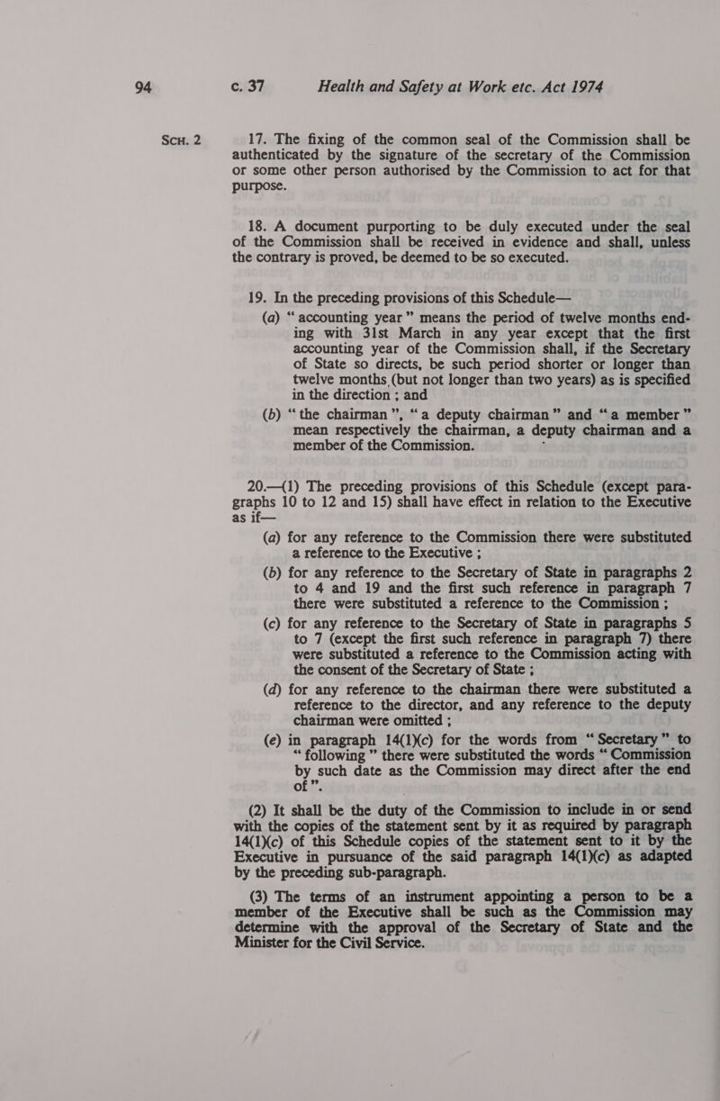 Scu. 2 17. The fixing of the common seal of the Commission shall be authenticated by the signature of the secretary of the Commission or some other person authorised by the Commission to act for that purpose. 18. A document purporting to be duly executed under the seal of the Commission shall be received in evidence and shall, unless the contrary is proved, be deemed to be so executed. 19. In the preceding provisions of this Schedule— (a) “accounting year” means the period of twelve months end- ing with 3lst March in any year except that the first accounting year of the Commission shall, if the Secretary of State so directs, be such period shorter or longer than twelve months (but not longer than two years) as is specified in the direction ; and (b) “the chairman”, “a deputy chairman” and “a member” mean respectively the chairman, a deputy chairman and a member of the Commission. i 20.—{1) The preceding provisions of this Schedule (except para- graphs 10 to 12 and 15) shall have effect in relation to the Executive as if— (a) for any reference to the Commission there were substituted a reference to the Executive ; (b) for any reference to the Secretary of State in paragraphs 2 to 4 and 19 and the first such reference in paragraph 7 there were substituted a reference to the Commission ; (c) for any reference to the Secretary of State in paragraphs 5 to 7 (except the first such reference in paragraph 7) there were substituted a reference to the Commission acting with the consent of the Secretary of State ; (d) for any reference to the chairman there were substituted a reference to the director, and any reference to the deputy chairman were omitted ; (e) in paragraph 14(1Xc) for the words from “Secretary” to “ following ” there were substituted the words “ Commission by such date as the Commission may direct after the end of ”. (2) It shall be the duty of the Commission to include in or send with the copies of the statement sent by it as required by paragraph 14(1)(c) of this Schedule copies of the statement sent to it by the Executive in pursuance of the said paragraph 14(1)(c) as adapted by the preceding sub-paragraph. (3) The terms of an instrument appointing a person to be a member of the Executive shall be such as the Commission may determine with the approval of the Secretary of State and the Minister for the Civil Service.