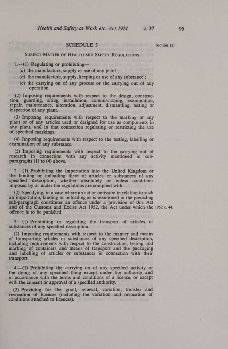 SUBJECT-MATTER OF HEALTH AND SAFETY REGULATIONS 1.--(1) Regulating or prohibiting— (a) the manufacture, supply or use of any plant ; (5) the manufacture, supply, keeping or use of any substance ; (c) the carrying on of any process or the carrying out of any operation. (2) Imposing requirements with respect to the design, construc- tion, guarding, siting, installation, commissioning, examination, repair, maintenance, alteration, adjustment, dismantling, testing or inspection of any plant. (3) Imposing requirements with respect to the marking of any plant or of any articles used or designed for use as components in any plant, and in that connection regulating or restricting the use of specified markings. (4) Imposing requirements with respect to the testing, labelling or examination of any substance. (5) Imposing requirements with respect to the carrying out of research im connection with any activity mentioned in sub- 2.—(1) Prohibiting the importation into the United Kingdom or the landing or unloading there of articles or substances of any specified description, whether absolutely or unless conditions imposed by or under the regulations are complied with. 2) Specifying, in a case where an act or omission in relation to such an importation, landing or unloading as is mentioned in the preceding sub-paragraph constitutes an offence under a provision of this Act offence is to be punished. 3.—({1) Prohibiting or regulating the transport of articles or substances of any specified description. (2) Imposing requirements with respect to the manner and means of transporting articles or substances of any specified description, including requirements with respect to the construction, testing and marking of containers and means of transport and the packaging and labelling of articles or substances in connection with their transport. 4.—(1) Prohibiting the carrying on of any specified activity or the doing of any specified thing except under the authority and in accordance with the terms and conditions of a licence, or except with the consent or approval of a specified authority. (2) Providing for the grant, renewal, variation, transfer and revocation of licences (including the variation and revocation of conditions attached to licences).