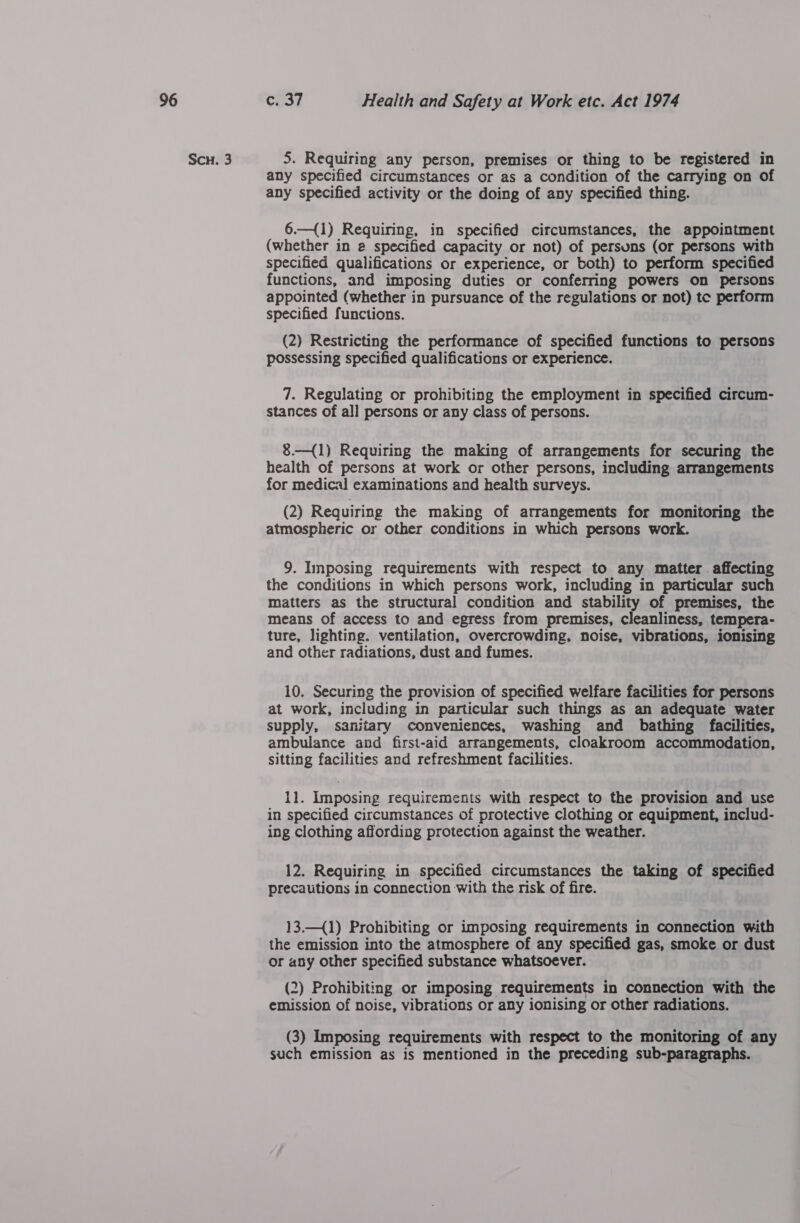 Scu. 3 5. Requiring any person, premises or thing to be registered in any specified circumstances or as a condition of the carrying on of any specified activity or the doing of any specified thing. 6.—{1) Requiring, in specified circumstances, the appointment (whether in 2 specified capacity or not) of persuns (or persons with specified qualifications or experience, or both) to perform specified functions, and imposing duties or conferring powers on persons appointed (whether in pursuance of the regulations or not) tc perform specified functions. (2) Restricting the performance of specified functions to persons possessing specified qualifications or experience. 7. Regulating or prohibiting the employment in specified circum- stances of all persons or any class of persons. 8.—{1) Requiring the making of arrangements for securing the health of persons at work or other persons, including arrangements for medical examinations and health surveys. (2) Requiring the making of arrangements for monitoring the atmospheric or other conditions in which persons work. 9. Imposing requirements with respect to any matter affecting the conditions in which persons work, including in particular such matters as the structural condition and stability of premises, the means of access to and egress from premises, cleanliness, tempera- ture, lighting. ventilation, overcrowding, noise, vibrations, ionising and other radiations, dust and fumes. 10. Securing the provision of specified welfare facilities for persons at work, including in particular such things as an adequate water supply, sanitary conveniences, washing and bathing facilities, ambulance and first-aid arrangements, cloakroom accommodation, sitting facilities and refreshment facilities. 11. Imposing requirements with respect to the provision and use in specified circumstances of protective clothing or equipment, includ- ing clothing affording protection against the weather. 12. Requiring in specified circumstances the taking of specified precautions in connection with the risk of fire. 13.—{1) Prohibiting or imposing requirements in connection with the emission into the atmosphere of any specified gas, smoke or dust or any other specified substance whatsoever. (2) Prohibiting or imposing requirements in connection with the emission of noise, vibrations or any ionising or other radiations. (3) Imposing requirements with respect to the monitoring of any such emission as is mentioned in the preceding sub-paragraphs.