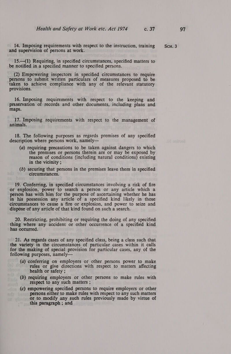 and supervision of persons at work. 15.—{1) Requiring, in specified circumstances, specified matters to be notified in a specified manner to specified persons. (2) Empowering inspectors in specified circumstances to require ‘persons to submit written particulars of measures proposed to be taken to achieve compliance with any of the relevant statutory provisions. 16. Imposing requirements with respect to the keeping and preservation of records and other documents, including plans and maps. 17. Imposing requirements with respect to the management of animals. 18. The following purposes as regards premises of any specified description where persons work, namely— (a) requiring precautions to be taken against dangers to which the premises or persons therein are or may be exposed by reason of conditions (including natural conditions) existing in the vicinity ; (5) securing that persons in the premises leave them in specified circumstances. 19. Conferring, in specified circumstances involving a risk of fire or explosion, power to search a person or any article which a person has with him for the purpose of ascertaining whether he has in his possession any article of a specified kind likely in those circumstances to cause a fire or explosion, and power to seize and dispose of any article of that kind found on such a search. 20. Restricting, prohibiting or requiring the doing of any specified thing where any accident or other occurrence of a specified kind has occurred. 21. As regards cases of any specified class, being a class such that the variety in the circumstances of particular cases within it calls for the making of special provision for particular cases, any of the following purposes, namely— (a) conferring on employers or other persons power to make tules or give directions with respect to matters affecting health or safety ; (5) requiring employers or other persons to make rules with respect to any such matters ; (c) empowering specified persons to require employers or other persons either to make rules with respect to any such matters or to modify any such rules previously made by virtue of this paragraph ; and