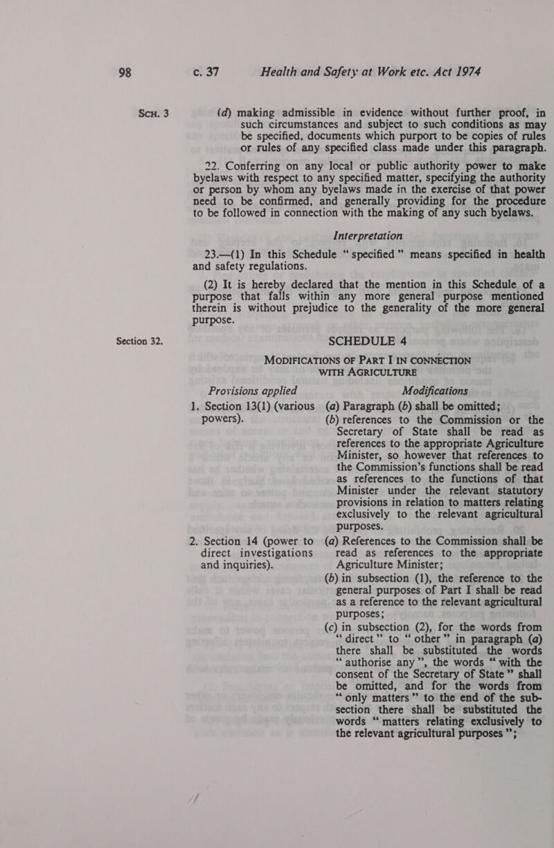 Scu. 3 Section 32. (d) making admissible in evidence without further proof, in such circumstances and subject to such conditions as may be specified, documents which purport to be copies of rules or rules of any specified class made under this paragraph. 22. Conferring on any local or public authority power to make byelaws with respect to any specified matter, specifying the authority or person by whom any byelaws made in the exercise of that power need to be confirmed, and generally providing for the procedure to be followed in connection with the making of any such byelaws. Interpretation 23.—(1) In this Schedule “‘ specified” means specified in health and safety regulations. (2) It is hereby declared that the mention in this Schedule of a purpose that falls within any more general purpose mentioned therein is without prejudice to the generality of the more general purpose. SCHEDULE 4 MODIFICATIONS OF PART I IN CONNECTION WITH AGRICULTURE Provisions applied Modifications 1. Section 13(1) (various (a) Paragraph (5) shall be omitted; powers). (6) references to the Commission or the Secretary of State shall be read as references to the appropriate Agriculture Minister, so however that references to the Commission’s functions shall be read as references to the functions of that Minister under the relevant statutory provisions in relation to matters relating exclusively to the relevant agricultural purposes. 2. Section 14 (power to (a) References to the Commission shall be direct investigations read as references to the appropriate and inquiries). Agriculture Minister; (6) in subsection (1), the reference to the general purposes of Part I shall be read as a reference to the relevant agricultural purposes; (c) in subsection (2), for the words from “direct” to “other” in paragraph (a) there shall be substituted the words ‘“‘ authorise any”, the words “ with the consent of the Secretary of State” shall be omitted, and for the words from “‘only matters” to the end of the sub- section there shall be substituted the words “‘ matters relating exclusively to the relevant agricultural purposes ”’;