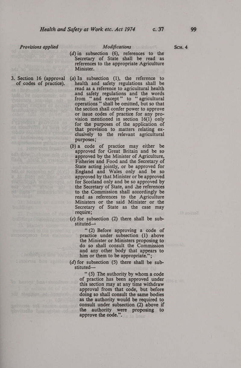 Provisions applied Modifications Secretary of State shall be read as references to the appropriate Agriculture Minister. of codes of practice). health and safety regulations shall be read as a reference to agricultural health and safety regulations and the words from “and except” to “ agricultural operations ”’ shall be omitted, but so that the section shall confer power to approve or issue codes of practice for any pro- vision mentioned in section 16({1) only for the purposes of the application of that provision to matters relating ex- clusively to the relevant agricultural purposes; approved for Great Britain and be so approved by the Minister of Agriculture, Fisheries and Food and the Secretary of State acting jointly, or be approved for England and Wales only and be so approved by that Minister or be approved for Scotland only and be so approved by the Secretary of State, and che references to the Commission shall accordingly be read as references to the Agriculture Ministers or the said Minister or the Secretary of State as the case may require; stituted— “*(2) Before approving a code of practice under subsection (1) above the Minister or Ministers proposing to do so shall consult the Commission and any other body that appears to him or them to be appropriate.”’; stituted— ““(5) The authority by whom a code of practice has been approved under this section may at any time withdraw approval from that code, but before doing so shall consult the same bodies as the authority would be required to consult under subsection (2) above if the authority were proposing to approve the code.”.