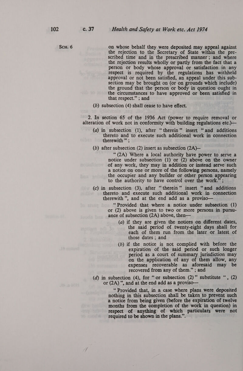 Scu. 6 on whose behalf they were deposited may appeal against the rejection to the Secretary of State within the pre- scribed time and in the prescribed manner; and where the rejection results wholly or partly from the fact that a person or body whose approval or satisfaction in any respect is required by the regulations has withheld approval or not been satisfied, an appeal under this sub- section may be brought on (or on grounds which include) the ground that the person or body in question ought in the circumstances to have approved or been satisfied in that respect.” ; and (b) subsection (4) shall cease to have effect. 2. In section 65 of the 1936 Act (power to require removal or alteration of work not in conformity with building regulations etc.)— (a) in subsection (1), after “therein” insert “and additions thereto and to execute such additional work in connection therewith ” ; (b) after subsection (2) insert as subsection (2A)— ““(2A) Where a local authority have power to serve a notice under subsection (1) or (2) above on the owner of any work, they may in addition or instead serve such a notice on one or more of the following persons, namely the occupier and any builder or other person rare to the authority to have control over the work.” (c) in subsection (3), after “therein” insert “ and additions thereto and execute such additional work in connection therewith ”, and at the end add as a proviso— ‘Provided that where a notice under subsection (1) or (2) above is given to two or more persons in pursu- ance of subsection (2A) above, then— (a) if they are given the notices on different dates, the said period of twenty-eight days shall for each of them run from the later or latest of those dates ; and (b) if the notice is not complied with before the expiration of the said period or such longer period as a court of summary jurisdiction may on the application of any of them allow, any expenses recoverable as aforesaid may be recovered from any of them.” ; and (d) in subsection (4), for “‘or subsection (2)” substitute “, (2) or (2A) ”, and at the end add as a proviso— “Provided that, in a case where plans were deposited nothing in this subsection shall be taken to prevent such a notice from being given (before the expiration of twelve months from the completion of the work in question) in respect of anything of which particulars were not required to be shown in the plans.”.
