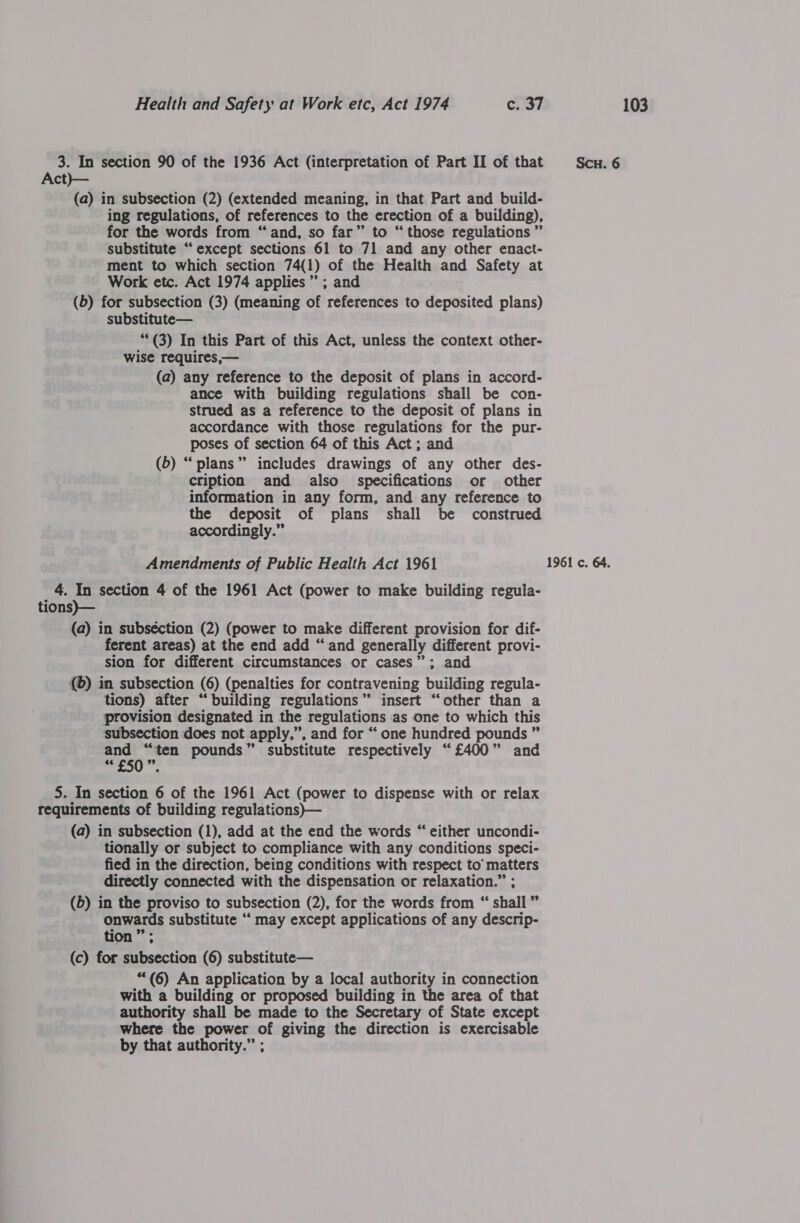 Act)}— (a) in subsection (2) (extended meaning, in that Part and build- ing regulations, of references to the erection of a building), for the words from “and, so far” to “those regulations ” substitute “except sections 61 to 71 and any other enact- ment to which section 74(1) of the Health and Safety at Work etc. Act 1974 applies” ; and (5) for subsection (3) (meaning of references to deposited plans) substitute— **(3) In this Part of this Act, unless the context other- wise requires,— (a) any reference to the deposit of plans in accord- ance with building regulations shall be con- strued as a reference to the deposit of plans in accordance with those regulations for the pur- poses of section 64 of this Act; and (b) “plans” includes drawings of any other des- cription and also specifications or other information in any form, and any reference to the deposit of plans shall be construed accordingly.” 4. In section 4 of the 1961 Act (power to make building regula- tions)— (a) in subséction (2) (power to make different provision for dif- ferent areas) at the end add “and generally different provi- sion for different circumstances or cases”; and (©) in subsection (6) (penalties for contravening building regula- tions) after “building regulations” insert “other than a provision designated in the regulations as one to which this subsection does not apply,”, and for “one hundred pounds ” as ore pounds” substitute respectively “£400” and 5. In section 6 of the 1961 Act (power to dispense with or relax requirements of building regulations)— (a) in subsection (1), add at the end the words “ either uncondi- tionally or subject to compliance with any conditions speci- fied in the direction, being conditions with respect to’ matters directly connected with the dispensation or relaxation.” ; (5) in the proviso to subsection (2), for the words from “ shall” onwards substitute “ may except applications of any descrip- tion 29 : **(6) An application by a local authority in connection with a building or proposed building in the area of that authority shall be made to the Secretary of State except where the power of giving the direction is exercisable by that authority.” ;