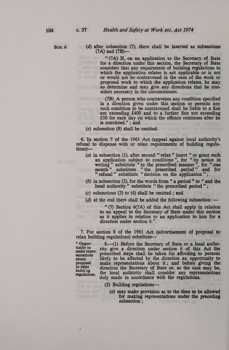 Scu. 6 (d) after subsection (7), there shall be inserted as subsections (7A) and (7B)— “(7A) If, on an application to the Secretary of State for a direction under this section, the Secretary of State considers that any requirement of building regulations to which the application relates is not applicable or is not or would not be contravened in the case of the work or proposed work to which the application relates, he may so determine and may give any directions that he con- siders necessary in the circumstances. (7B) A person who contravenes any condition specified in a direction given under this section or permits any such condition to be contravened shall be liable to a fine not exceeding £400 and to a further fine not exceeding £50 for each “day on which the offence continues after he is convicted.” ; and (e) subsection (8) shall be omitted. 6. In section 7 of the 1961 Act (appeal against local authority's refusal to dispense with or relax requirements of building regula- tions)— (a) in subsection (1), after second “ relax” insert “ or grant such an_ application subject to conditions”, for “ by notice in writing  substitute “in the prescribed. manner’, for “ one month” substitute “the prescribed period »’ and for “refusal” substitute “decision on the application” ; (6) in subsection (2), for the words from “a period” to “ and the local authority ” substitute “the prescribed period ” ; (c) subsections (3) to (6) shall be omitted ; and (d) at the end there shall be added the following subsection : — “(7) Section yicy of this Act shall apply in relation to an appeal to the Secretary of State under this section as it applies in relation to an application to him for a _ direction under section 6.” 7. For section 8 of the 1961 Act (advertisement of proposal to relax building regulations) substitute— * cae 8.—{1) Before the Secretary of State or a local autho- paris Pe rity give a direction under section 6 of this Act the make repre- prescribed steps shall be taken for affording to persons about likely to be affected by the direction an opportunity to proposal make representations about it; and before giving the fo relax direction the Secretary of State or, as the case may be, regulations, the local authority shall consider any representations duly made in accordance with the regulations. (2) Building regulations— (a) ris make provision as to the time to be allowed or making representations under the preceding ieee 7