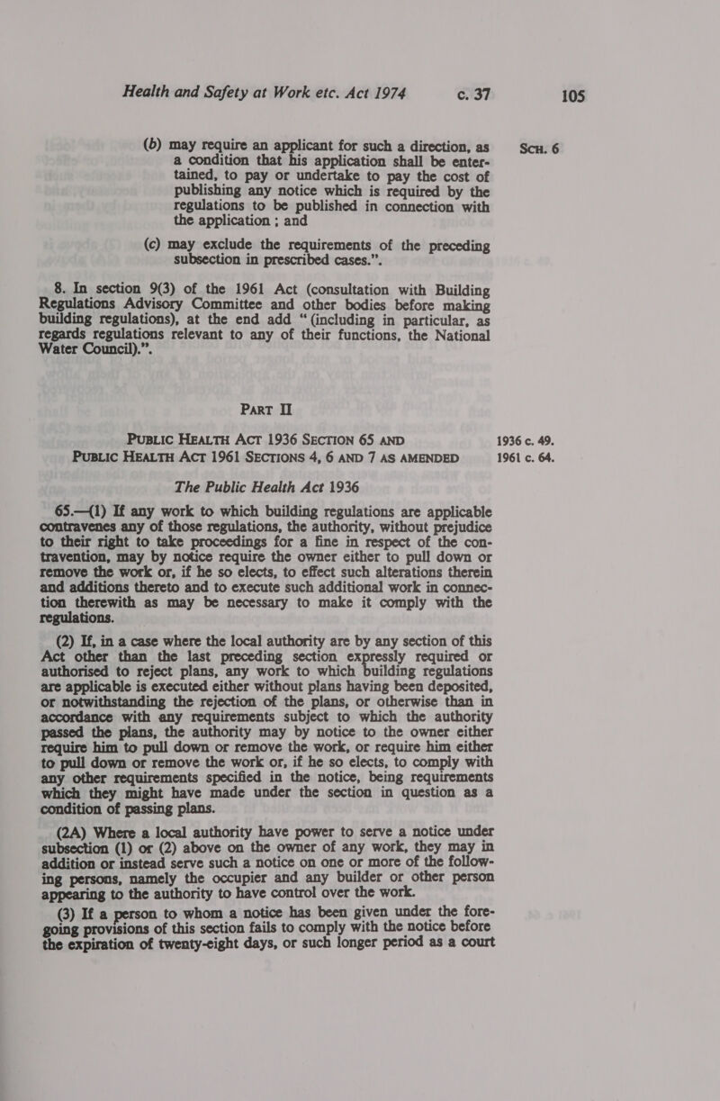 (6) may require an applicant for such a direction, as Scn. 6 a condition that his application shall be enter- tained, to pay or undertake to pay the cost of publishing any notice which is required by the regulations to be published in connection with the application ; and (c) may exclude the requirements of the preceding subsection in prescribed cases.”’. 8. In section 9(3) of the 1961 Act (consultation with Building Regulations Advisory Committee and other bodies before making building regulations), at the end add “(including in particular, as regards regulations relevant to any of their functions, the National Water Council).”. ParT I PusiLic HEALTH Acr 1936 SECTION 65 AND 1936 c. 49. PuBLIC HEALTH ACT 1961 SECTIONS 4, 6 AND 7 AS AMENDED 1961 c. 64. The Public Health Act 1936 65.—({1) If any work to which building regulations are applicable contravenes any of those regulations, the authority, without prejudice to their right to take proceedings for a fine in respect of the con- travention, may by notice require the owner either to pull down or remove the work or, if he so elects, to effect such alterations therein and additions thereto and to execute such additional work in connec- tion therewith as may be necessary to make it comply with the regulations. (2) If, in a case where the local authority are by any section of this Act other than the last preceding section expressly required or authorised to reject plans, any work to which building regulations are applicable is executed either without plans having been deposited, or notwithstanding the rejection of the plans, or otherwise than in accordance with any requirements subject to which the authority passed the plans, the authority may by notice to the owner either require him to pull down or remove the work, or require him either to pull down or remove the work or, if he so elects, to comply with any other requirements specified in the notice, being requirements which they might have made under the section in question as a condition of passing plans. (2A) Where a local authority have power to serve a notice under subsection (1) or (2) above on the owner of any work, they may in addition or instead serve such a notice on one or more of the follow- ing persons, namely the occupier and any builder or other person appearing to the authority to have control over the work. (3) If a person to whom a notice has been given under the fore- going provisions of this section fails to comply with the notice before the expiration of twenty-eight days, or such longer period as a court
