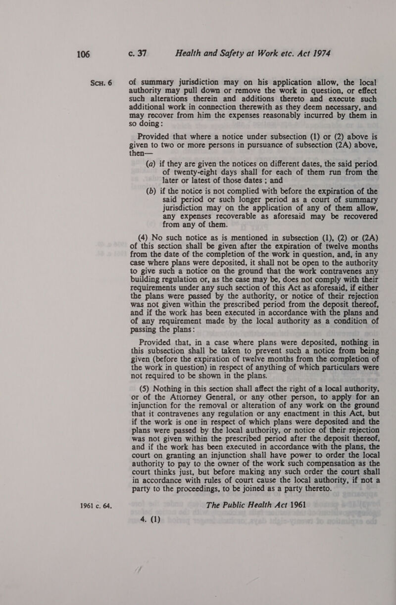 Scu. 6 1961 c. 64. of summary jurisdiction may on his application allow, the local authority may pull down or remove the work in question, or effect such alterations therein and additions thereto and execute such additional work in connection therewith as they deem necessary, and may recover from him the expenses reasonably incurred by them in so doing: Provided that where a notice under subsection (1) or (2) above is given to two or more persons in pursuance of subsection (2A) above, then— (a) if they are given the notices on different dates, the said period of twenty-eight days shall for each of them run from the later or latest of those dates ; and (b) if the notice is not complied with before the expiration of the said period or such longer period as a court of summary jurisdiction may on the application of any of them allow, any expenses recoverable as aforesaid may be recovered from any of them. (4) No such notice as is mentioned in subsection (1), (2) or (2A) of this section shall be given after the expiration of twelve months from the date of the completion of the work in question, and, in any case where plans were deposited, it shall not be open to the authority to give such a notice on the ground that the work contravenes any building regulation or, as the case may be, does not comply with their requirements under any such section of this Act as aforesaid, if either the plans were passed by the authority, or notice of their rejection was not given within the prescribed period from the deposit thereof, and if the work has been executed in accordance with the plans and of any requirement made by the local authority as a condition of passing the plans: Provided that, in a case where plans were deposited, nothing in this subsection shall be taken to prevent such a notice from being given (before the expiration of twelve months from the completion of the work in question) in respect of anything of which particulars were not required to be shown in the plans. (5) Nothing in this section shall affect the right of a local authority, or of the Attorney General, or any other person, to apply for an injunction for the removal or alteration of any work on the ground that it contravenes any regulation or any enactment in this Act, but if the work is one in respect of which plans were deposited and the plans were passed by the local authority, or notice of their rejection was not given within the prescribed period after the deposit thereof, and if the work has been executed in accordance with the plans, the court on granting an injunction shall have power to order the local authority to pay to the owner of the work such compensation as the court thinks just, but before making any such order the court shall in accordance with rules of court cause the local authority, if not a party to the proceedings, to be joined as a party thereto. The Public Health Act 1961 4. (1)