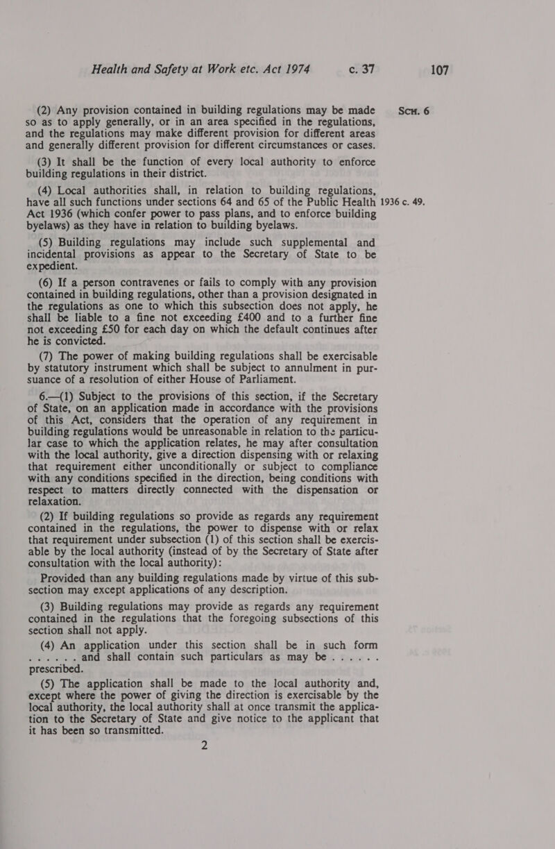 sO as to apply generally, or in an area specified in the regulations, and the regulations may make different provision for different areas and generally different provision for different circumstances or cases. (3) It shall be the function of every local authority to enforce building regulations in their district. (4) Local authorities shall, in relation to building regulations, have all such functions under sections 64 and 65 of the Public Health Act 1936 (which confer power to pass plans, and to enforce building byelaws) as they have in relation to building byelaws. (5) Building regulations may include such supplemental and expedient. (6) If a person contravenes or fails to comply with any provision contained in building regulations, other than a provision designated in the regulations as one to which this subsection does not apply, he shall be liable to a fine not exceeding £400 and to a further fine not exceeding £50 for each day on which the default continues after he is convicted. by statutory instrument which shall be subject to annulment in pur- suance of a resolution of either House of Parliament. 6.—({1) Subject to the provisions of this section, if the Secretary of State, on an application made in accordance with the provisions of this Act, considers that the operation of any requirement in building regulations would be unreasonable in relation to the particu- lar case to which the application relates, he may after consultation with the local authority, give a direction dispensing with or relaxing that requirement either unconditionally or subject to compliance with any conditions specified in the direction, being conditions with respect to matters directly connected with the dispensation or (2) If building regulations so provide as regards any requirement contained in the regulations, the power to dispense with or relax that requirement under subsection (1) of this section shall be exercis- able by the local authority (instead of by the Secretary of State after consultation with the local authority): Provided than any building regulations made by virtue of this sub- section may except applications of any description. (3) Building regulations may provide as regards any requirement contained in the regulations that the foregoing subsections of this section shall not apply. (4) An application under this section shall be in such form Pe ek, and shall contain such particulars as may be...... prescribed. (5) The application shall be made to the local authority and, except where the power of giving the direction is exercisable by the local authority, the local authority shall at once transmit the applica- tion to the Secretary of State and give notice to the applicant that it has been so transmitted. 2
