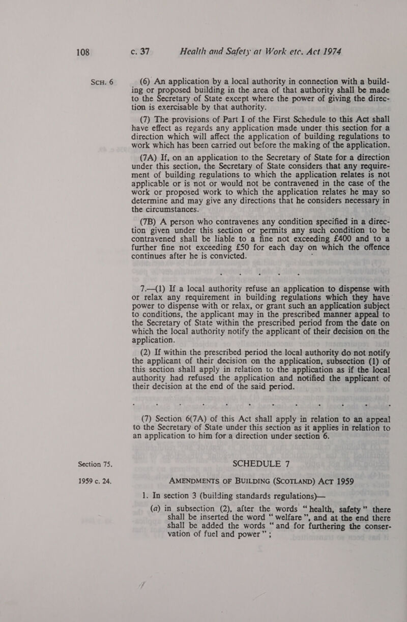 ScH. 6 Section 75. 1959 c. 24. (6) An application by a local authority in connection with a build- ing or proposed building in the area of that authority shall be made to the Secretary of State except where the power of giving the direc- tion is exercisable by that authority. (7) The provisions of Part I of the First Schedule to this Act shall have effect as regards any application made under this section for a direction which will affect the application of building regulations to work which has been carried out before the making of the application. (7A) If, on an application to the Secretary of State for a direction under this section, the Secretary of State considers that any require- ment of building regulations to which the application relates is not applicable or is not or would not be contravened in the case of the work or proposed work to which the application relates he may so determine and may give any directions that he considers necessary in the circumstances. (7B) A person who contravenes any condition specified in a direc- tion given under this section or permits any such condition to be contravened shall be liable to a fine not exceeding £400 and to a further fine not exceeding £50 for each day on which the offence continues after he is convicted. . 7.—(1) If a local authority refuse an application to dispense with or relax any requirement in building regulations which they have power to dispense with or relax, or grant such an application subject to conditions, the applicant may in the prescribed manner appeal to the Secretary of State within the prescribed period from the date on which the local authority notify the applicant of their decision on the application. (2) If within the prescribed period the local authority do not notify the applicant of their decision on the application, subsection (1) of this section shall apply in relation to the application as if the local authority had refused the application and notified the applicant of their decision at the end of the said period. (7) Section 6(7A) of this Act shall apply in relation to an appeal to the Secretary of State under this section as it applies in relation to an application to him for a direction under section 6. SCHEDULE 7 AMENDMENTS OF BUILDING (SCOTLAND) AcT 1959 1. In section 3 (building standards regulations)}— (a) in subsection (2), after the words “health, safety” there shall be inserted the word “‘ welfare’, and at the end there shall be added the words “and for furthering the conser- vation of fuel and power” ;