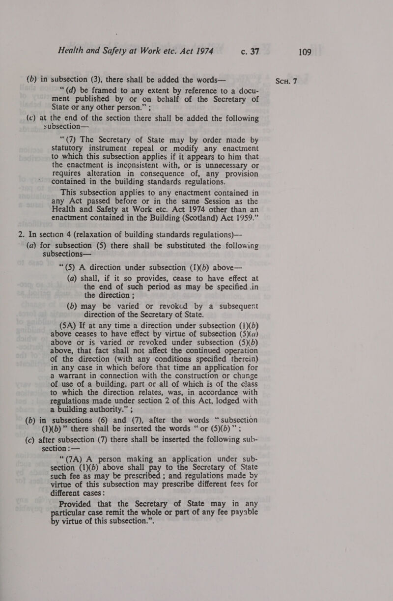 (5) in subsection (3), there shall be added the words— Scu. 7 ““(d) be framed to any extent by reference to a docu- ment published by or on behalf of the Secretary of State or any other person.” (c) at the end of the section fib shall be added the following subdsection— ““(7) The Secretary of State may by order made by statutory instrument repeal or modify any enactment to which this subsection applies if it appears to him that the enactment is inconsistent with, or is unnecessary or requires alteration in consequence of, any provision contained in the building standards regulations. This subsection applies to any enactment contained in any Act passed before or in the same Session as the Health and Safety at Work etc. Act 1974 other than an enactment contained in the Building (Scotland) Act 1959.” 2. In section 4 (relaxation of building standards regulations)—- (a) for subsection (5) there shall be substituted the following subsections— “(5) A direction under subsection (1)(b) above— (a) shall, if it so provides, cease to have effect at the end of such period as may be specified .in the direction ; (6) may be varied or revoked by a subsequent direction of the Secretary of State. (SA) If at any time a direction under subsection (1)(5) above ceases to have effect by virtue of subsection (5)(«) above or is varied or revoked under subsection (5)(b) above, that fact shall not affect the continued operation of the direction (with any conditions specified therein) in any case in which before that time an application for a warrant in connection with the construction or change of use of a building, part or all of which is of the class to which the direction relates, was, in accordance with regulations made under section 2 of this Act, lodged with a building authority.” ; (b) in subsections (6) and (7), after the words “ subsection (1)(b)” there shall be inserted the words “or (5)(b)’’; (c) after subsection (7) there shall be inserted the following sub- section :— ““(7A) A person making an application under sub- section (1)(b) above shall pay to the Secretary of State such fee as may be prescribed ; and regulations made dv virtue of this subsection may prescribe different fees for different cases : Provided that the Secretary of State may in any particular case remit the whole or part of any fee payable by virtue of this subsection.”